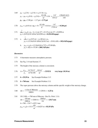 Pressure Measurement 23
3.69 pB − γw(2 ft) − γo(3 ft) + γw(11 ft) = pA
pA − pB = γw(9 ft) − γo(3 ft) =
2
23
62.4 lb 1 ft (.90)(62.4)(3)
9 ft
144 in 144ft
× × −
pA − pB = 3.90 psi − 1.17 psi = 2.73 psi
3.70 patm + γw(6.8 in) = pA =
3
33
62.4 lb 1 ft
0 + 6.8in
1728 inft
× × = 0.246 psi
0
3.71 pa tm + γGFh = pA : h = L sin 15° = 0.115 m sin 15° = 0.0298 m
pA = (0.87)(9.81 kN/m3
)(0.0298 m) = 0.254 kPa(gage)
0
3.72 a. pa tm + γm(.815 m) − γw(.60 m) = pA
pA = (13.54)(9.81 kN/m3
)(0.815 m) − (9.81)(.60) = 102.4 kPa(gage)
b. patm = γmh = (13.54)(9.81)(.737) = 97.89 kPa
pA = 102.4 + 97.89 = 200.3 kP(abs)
Barometers
3.73 A barometer measures atmospheric pressure.
3.74 See Fig. 3.14 and Section 3.7.
3.75 The height of the mercury column is convenient.
3.76
3 2
atm
2 2
14.7 lb ft 144 in
=
in 62.4 lb ftw
p
h=
γ
× = 33.92 ft very large (10.34 m)
3.77 h = 29.29 in See Example Problem 3.13
3.78 h = 760 mm See Example Problem 3.11
3.79 The vapor pressure above the mercury column and the specific weight of the mercury change.
3.80 Δh =
1.0 in of Mercury
1000 ft
−
× 1250 ft = −1.25 in
3.81 101.3 kPa → 760 mm of Mercury (See Ex. Prob. 3.11)
Δh =
85 mm
1000 m
−
× 5200 ft ×
.3048 m
1ft
= −134.7 mm
h = 760 − 134.7 = 625.3 mm
patm = γmh = 133.3 3
kN
m
× 0.6253 m = 83.35 kPa
 