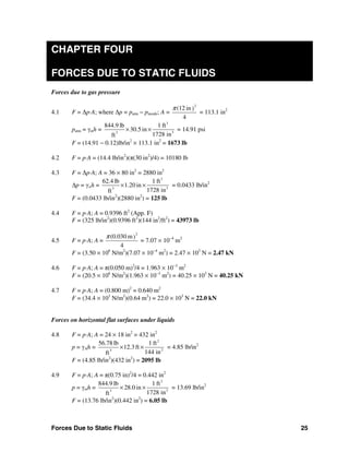 Forces Due to Static Fluids 25
CHAPTER FOUR
FORCES DUE TO STATIC FLUIDS
Forces due to gas pressure
4.1 F = Δp⋅A; where Δp = patm − pinside; A =
2
(12 in)
4
π
= 113.1 in2
patm = γmh =
3
33
844.9 lb 1 ft
30.5in
1728 inft
× × = 14.91 psi
F = (14.91 − 0.12)lb/in2
× 113.1 in2
= 1673 lb
4.2 F = p⋅A = (14.4 lb/in2
)(π(30 in2
)/4) = 10180 lb
4.3 F = Δp⋅A; A = 36 × 80 in2
= 2880 in2
Δp = γwh =
3
33
62.4 lb 1 ft
1.20 in
1728 inft
× × = 0.0433 lb/in2
F = (0.0433 lb/in2
)(2880 in2
) = 125 lb
4.4 F = p⋅A; A = 0.9396 ft2
(App. F)
F = (325 lb/in2
)(0.9396 ft2
)(144 in2
/ft2
) = 43973 lb
4.5 F = p⋅A; A =
2
(0.030 m)
4
π
= 7.07 × 10−4
m2
F = (3.50 × 106
N/m2
)(7.07 × 10−4
m2
) = 2.47 × 103
N = 2.47 kN
4.6 F = p⋅A; A = π(0.050 m)2
/4 = 1.963 × 10−3
m2
F = (20.5 × 106
N/m2
)(1.963 × 10−3
m2
) = 40.25 × 103
N = 40.25 kN
4.7 F = p⋅A; A = (0.800 m)2
= 0.640 m2
F = (34.4 × 103
N/m2
)(0.64 m2
) = 22.0 × 103
N = 22.0 kN
Forces on horizontal flat surfaces under liquids
4.8 F = p⋅A; A = 24 × 18 in2
= 432 in2
p = γAh =
2
23
56.78 lb 1 ft
12.3ft
144 inft
× × = 4.85 lb/in2
F = (4.85 lb/in2
)(432 in2
) = 2095 lb
4.9 F = p⋅A; A = π(0.75 in)2
/4 = 0.442 in2
p = γmh =
3
33
844.9 lb 1 ft
28.0 in
1728 inft
× × = 13.69 lb/in2
F = (13.76 lb/in2
)(0.442 in2
) = 6.05 lb
 