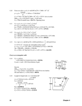 26 Chapter 4
4.10 Force on valve = p⋅A; A = π(0.095 m)2
/4 = 7.088 × 10−3
m2
p = γwh = 3
9.81kN
m
× 1.80 m = 17.66 kN/m2
F = (17.66 × 103
N/m2
)(7.088 × 10−3
m2
) = 125 N Acts at center
ΣMhinge = 0 = (125 N)(47.5 mm) − FO(65 mm)
FO = 5946 N⋅mm/65 mm = 91.5 N = Opening force
4.11 FB = pB⋅A; A = 1.2 × 1.8 m2
= 2.16 m2
pB = pair + γo(0.50 m) + γw(0.75 m)
pB = 52 kPa + (0.85)(9.81 kN/m3
)(0.5 m) + (9.81)(0.75) = 63.5 kPa
FB = (63.5 × 103
N/m2
)(2.16 m2
) = 137 × 103
N = 137 kN
4.12 FB = pB⋅A; A = 2.0 × 1.2 m2
= 2.4 m2
pB = 200 kPa + γo(1.5 m) + γw(2.6 m)
pB = 200 kPa + (0.80)(9.81 kN/m3
)(1.5 m) + (9.81)(2.6) = 237.3 kPa
FB = (237.3 × 103
N/m2
)(2.4 m2
) = 569 × 103
N = 569 kN
4.13 FP = Δp⋅A; A = π(0.60 m)2
/8 + (0.80 m)(0.60 m) +
1
2
(.60 m)(0.30 m)
A = 0.711 m2
: Assume std. atmosphere above water.
pw = patm + γswh = 101.3 kPa + (10.10 kN/m3
)(175 m) = 1869 kPa
Δp = 1869 kPa − 100 kPa = 1769 kPa
FP = (1769 × 103
N/m2
)(0.711 m2
) = 1.257 × 106
N = 1.26 MN
Forces on rectangular walls
4.14 FR = γw(h/2)A
= (62.4 lb/ft3
)(1.8 ft)(8.0 ft)(3.6 ft) = 3235 lb
FR acts ⊥ wall, 1.20 ft from bottom of gate
Part (b)
ΣMhinge = FR(1.2 ft) − FLT(4.0 ft)
FLT = FR(1.2/4.0) = 3235 lb(0.30) = 970.5 lb on two latches
On each latch: FL = (970.5 lb)/2 = 485 lb
4.15 Length of sloped side = L = 15.5 ft/sin 60°
= 17.90 ft
A = (17.90 ft)(11.6 ft) = 207.6 ft2
FR = γ(h/2)(A)
= 3
78.50 lb 15.5 ft
207.6 ft
2ft
× ×
FR = 126300 lb
hp = 2/3 h = (2/3)(15.5 ft) = 10.33 ft
Lp = 2/3 L = (2/3)(17.90 ft) = 11.93 ft
hp
 