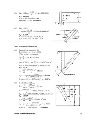 Forces Due to Static Fluids 27
4.16 FR = γ(h/2)A = 3
62.4 lb
ft
× 6 ft × (12 ft)(20 ft)
FR = 89850 lb
hp = 2/3 h = 2/3(12 ft) = 8.0 ft
Moment = FR⋅4 ft = 359400 lb⋅ft
4.17 FR = γo(h/2)A
= (0.86) 3
9.81kN
m
× 0.7 m × (1.98)(4.0) m2
FR = 46.8 kN
hp = 2/3 h = (2/3)(1.4 m) = 0.933 m
Lp = 2/3 L = (2/3)(1.98 m) = 1.32 m
Forces on submerged plane areas
4.18 Centroid is at midpoint of AB
hc = 14 in + 4 in = 18 in = 1.50 ft
AB = 10.0 in [3-4-5 triangle]
5 5
; • 22.5 in
4 4
c
c c
c
L
L h
d
= = =
Area = AB ⋅ 3.5 ft =
10
12
⋅ 3.5 = 2.92 ft2
(420 in2
)
FR = γhcA = 0.93(62.4 lb/ft3
)(1.50 ft)(2.92 ft2
)
FR = 254 lb
33 4
4(42)(10) in 3500 in
12 12
c
BHI = = =
4
2
3500 in
(22.5in)(420 in )
c
p c
c
I
L L
L A
− = = = 0.37 in
Lc = Lc + 0.37 in = 22.5 in + 0.37 in = 22.87 in
4.19 hc = 0.825 m = 825 mm
Lc =
825 mm
cos 30 cos 30
ch
=
° °
= 953 mm
A =
2
(450 mm)
4
π
= 1.59 × 105
mm2
[.159 m2
]
FR = γhcA = (0.85)(9.81 kN/m3
)(.825 m)(0.159 m2
)
FR = 1.09 kN
44
(450)
64 64
c
D
I
π π
= = = 2.013 × 109
mm4
9
5
2.013 10
(953)(1.59 10 )
c
p c
c
I
L L
L A
×
− = =
×
= 13.3 mm
Lp = Lc + 13.3 mm = 953 + 13.3 = 966 mm
hp = 8.0 ft
hph
L= d sin 45°
=1.98 m
hc
hc
 