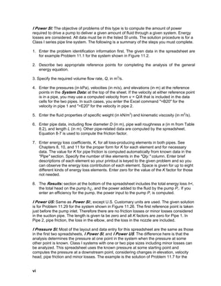 I Power Sl: The objective of problems of this type is to compute the amount of power
required to drive a pump to deliver a given amount of fluid through a given system. Energy
losses are considered. All data must be in the listed Sl units. The solution procedure is for a
Class I series pipe line system. The following is a summary of the steps you must complete.
1. Enter the problem identification information first. The given data in the spreadsheet are
for example Problem 11.1 for the system shown in Figure 11.2.
2. Describe two appropriate reference points for completing the analysis of the general
energy equation.
3. Specify the required volume flow rate, Q, in m3
/s.
4. Enter the pressures (in kPa), velocities (in m/s), and elevations (in m) at the reference
points in the System Data: at the top of the sheet. If the velocity at either reference point
is in a pipe, you may use a computed velocity from v = Q/A that is included in the data
cells for the two pipes. In such cases, you enter the Excel command "=B20" for the
velocity in pipe 1 and "=E20" for the velocity in pipe 2.
5. Enter the fluid properties of specific weight (in kN/m3
) and kinematic viscosity (in m2
/s).
6. Enter pipe data, including flow diameter D (in m), pipe wall roughness a (in m from Table
8.2), and length L (in m). Other pipe-related data are computed by the spreadsheet.
Equation 8-7 is used to compute the friction factor.
7. Enter energy loss coefficients, K, for all loss-producing elements in both pipes. See
Chapters 8, 10, and 11 for the proper form for K for each element and for necessary
data. The value for K for pipe friction is computed automatically from known data in the
"Pipe" section. Specify the number of like elements in the "Qty." column. Enter brief
descriptions of each element so your printout is keyed to the given problem and so you
can observe the energy loss contribution of each element. Space is given for up to eight
different kinds of energy loss elements. Enter zero for the value of the K factor for those
not needed.
8. The Results: section at the bottom of the spreadsheet includes the total energy loss h<,
the total head on the pump h¿, and the power added to the fluid by the pump P,. If you
enter an efficiency for the pump, the power input to the pump P, is computed.
I Power US: Same as Power Sl:, except U.S. Customary units are used. The given solution
is for Problem 11.29 for the system shown in Figure 11.26. The first reference point is taken
just before the pump inlet. Therefore there are no friction losses or minor losses considered
in the suction pipe. The length is given ta be zero and all K factors are zero for Pipe 1. In
Pipe 2, pipe friction, the loss in the elbow, and the loss in the nozzle are included.
I Pressure Sl: Most of the layout and data entry for this spreadsheet are the same as those
in the first two spreadsheets, I Power Sl, and I Power US. The difference here is that the
analysis determines the pressure at one point in the system when the pressure at some
other point is known. Class I systems with one or two pipe sizes including minor losses can
be analyzed. This spreadsheet uses the known pressure at some starting point and
computes the pressure at a downstream point, considering changes in elevation, velocity
head, pipe friction and minor losses. The example is the solution of Problem 11.7 for the
vi
 