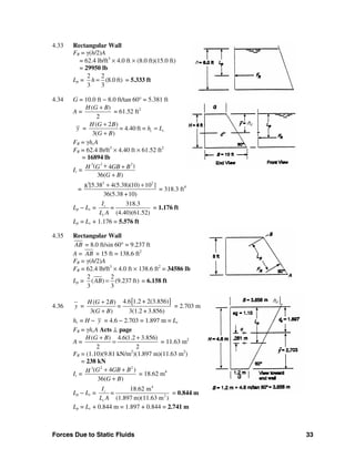 Forces Due to Static Fluids 33
4.33 Rectangular Wall
FR = γ(h/2)A
= 62.4 lb/ft3
× 4.0 ft × (8.0 ft)(15.0 ft)
= 29950 lb
Lp =
2 2
(8.0 ft)
3 3
h = = 5.333 ft
4.34 G = 10.0 ft − 8.0 ft/tan 60° = 5.381 ft
A =
( )
2
H G B+
= 61.52 ft2
y =
( 2 )
4.40 ft =
3( )
c c
H G B
= h L
G B
+
=
+
FR = γhcA
FR = 62.4 lb/ft3
× 4.40 ft × 61.52 ft2
= 16894 lb
Ic =
2 23
( )4
36( )
G GB BH
G B
+ +
+
=
2 23
[5.38 4(5.38)(10) 10 ]8
36(5.38 +10)
+ +
= 318.3 ft4
Lp − Lc =
318.3
(4.40)(61.52)
c
c
I
=
L A
= 1.176 ft
Lp = Lc + 1.176 = 5.576 ft
4.35 Rectangular Wall
AB = 8.0 ft/sin 60° = 9.237 ft
A = AB × 15 ft = 138.6 ft2
FR = γ(h/2)A
FR = 62.4 lb/ft3
× 4.0 ft × 138.6 ft2
= 34586 lb
Lp =
2 2
( ) (9.237 ft)
3 3
AB = = 6.158 ft
4.36 y =
[ ]4.6 1.2 + 2(3.856)( 2 )
3( ) 3(1.2 + 3.856)
H G B
=
G B
+
+
= 2.703 m
hc = H − y = 4.6 − 2.703 = 1.897 m = Lc
FR = γhcA Acts ⊥ page
A =
( ) 4.6(1.2 3.856)
2 2
H G B+ +
= = 11.63 m2
FR = (1.10)(9.81 kN/m2
)(1.897 m)(11.63 m2
)
= 238 kN
Ic =
2 23
( 4 )
36( )
G GB BH
G B
+ +
+
= 18.62 m4
Lp − Lc =
4
2
18.62 m
(1.897 m)(11.63 m )
c
c
I
=
L A
= 0.844 m
Lp = Lc + 0.844 m = 1.897 + 0.844 = 2.741 m
h
hc
hc
 