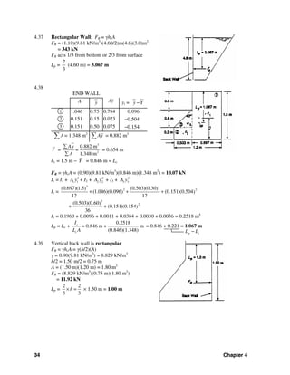 34 Chapter 4
p cL L−
4.37 Rectangular Wall: FR = γhcA
FR = (1.10)(9.81 kN/m3
)(4.60/2)m(4.6)(3.0)m2
= 343 kN
FR acts 1/3 from bottom or 2/3 from surface
Lp =
2
3
(4.60 m) = 3.067 m
4.38
END WALL
A y Ay yi = y Y−
1 1.046 0.75 0.784 0.096
2 0.151 0.15 0.023 −0.504
3 0.151 0.50 0.075 −0.154
A∑ = 1.348 m2
Ay∑ = 0.882 m3
Y =
3
2
0.882 m
1.348 m
Ay
=
A
∑
∑
= 0.654 m
hc = 1.5 m − Y = 0.846 m = Lc
FR = γhcA = (0.90)(9.81 kN/m3
)(0.846 m)(1.348 m2
) = 10.07 kN
Ic = I1 + 2
1 1A y + I2 + 2
2 2A y + I3 + 2
3 3A y
Ic =
3 3
2 2(0.697)(1.5 (0.503)(0.30) )
(1.046)(0.096 (0.151)(0.504) )
12 12
+ + +
3
2(0.503)(0.60)
(0.151)(0.154)
36
+ +
Ic = 0.1960 + 0.0096 + 0.0011 + 0.0384 + 0.0030 + 0.0036 = 0.2518 m4
Lp = Lc +
0.2518
0.846 m + m
(0.846)(1.348)
c
c
I
=
L A
= 0.846 + 0.221 = 1.067 m
4.39 Vertical back wall is rectangular
FR = γhcA = γ(h/2)(A)
γ = 0.90(9.81 kN/m3
) = 8.829 kN/m3
h/2 = 1.50 m/2 = 0.75 m
A = (1.50 m)(1.20 m) = 1.80 m2
FR = (8.829 kN/m3
)(0.75 m)(1.80 m2
)
= 11.92 kN
Lp =
2 2
3 3
h× = × 1.50 m = 1.00 m
 