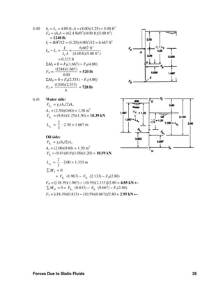 Forces Due to Static Fluids 35
4.40 hc = Lc = 4.00 ft; A = (4.00)(1.25) = 5.00 ft2
FR = γhcA = (62.4 lb/ft3
)(4.00 ft)(5.00 ft2
)
= 1248 lb
Ic = BH3
/12 = (1.25)(4.00)3
/12 = 6.667 ft4
Lp − Lc =
4
2
6.667 ft
(4.00 ft)(5.00 ft )
c
c
I
=
L A
= 0.333 ft
ΣMS = 0 = FR(1.667) − FH(4.00)
FH =
(1248)(1.667)
4.00
= 520 lb
ΣMH = 0 = FR(2.333) − FS(4.00)
FS =
(1248)(2.333)
4
= 728 lb
4.41 Water side:
wRF = γw(hw/2)Aw
Aw = (2.50)(0.60) = 1.50 m2
wRF = (9.81)(1.25)(1.50) = 18.39 kN
wpL =
2
3
⋅ 2.50 = 1.667 m
Oil side:
oRF = γo(ho/2)Ao
Ao = (2.00)(0.60) = 1.20 m2
oRF = (9.81)(0.9)(1.00)(1.20) = 10.59 kN
opL =
2
3
⋅ 2.00 = 1.333 m
SM∑ = 0
= wRF (1.967) − oRF (2.133) − FH(2.80)
FH = [(18.39)(1.967) − (10.59)(2.133)]/2.80 = 4.85 kN ←
HM∑ = 0 = wRF (0.833) − oRF (0.667) − FS(2.80)
FS = [(18.39)(0.833) − (10.59)(0.667)]/2.80 = 2.95 kN ←
hc
2
dw
dc/2
 