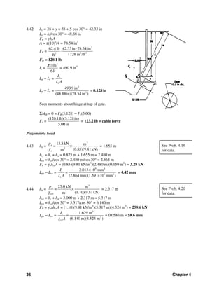 36 Chapter 4
4.42 hc = 38 + y = 38 + 5 cos 30° = 42.33 in
Lc = hc/cos 30° = 48.88 in
FR = γhcA
A = π(10)2
/4 = 78.54 in2
FR =
2
3 33
62.4 lb 42.33in 78.54 in
1728 in /ftft
⋅
⋅
FR = 120.1 lb
Ic =
4
(10)
64
π
= 490.9 in4
Lp − Lc = c
c
I
L A
Lp − Lc =
4
2
490.9 in
(48.88in)(78.54 in )
= 0.128 in
Sum moments about hinge at top of gate.
ΣMH = 0 = FR(5.128) − Fc(5.00)
Fc =
(120.1lb)(5.128in)
5.00 in
= 123.2 lb = cable force
Piezometric head
4.43 ha =
3
2
13.8 kN m
(0.85)(9.81kN)m
a
o
p
=
γ
× = 1.655 m
hce = hc + ha = 0.825 m + 1.655 m = 2.480 m
Lce = hce/cos 30° = 2.480 m/cos 30° = 2.864 m
FR = γohceA = (0.85)(9.81 kN/m3
)(2.480 m)(0.159 m2
) = 3.29 kN
Lpe − Lce =
9 4
5 2
2.013 10 mm
(2.864 mm)(1.59 10 mm )
c
c
I
=
L A
×
×
= 4.42 mm
4.44 ha =
3
2
25.0 kN m
(1.10)(9.81kN)m
a
oD
p
=
γ
× = 2.317 m
hce = hc + ha = 3.000 m + 2.317 m = 5.317 m
Lce = hce/cos 30° = 5.317/cos 30° = 6.140 m
FR = γoDhceA = (1.10)(9.81 kN/m3
)(5.317 m)(4.524 m2
) = 259.6 kN
Lpe − Lce =
4
2
1.629 m
(6.140 m)(4.524 m )
c
ce
I
=
AL
= 0.0586 m = 58.6 mm
See Prob. 4.19
for data.
See Prob. 4.20
for data.
hc
 