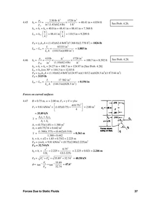 Forces Due to Static Fluids 37
4.45 ha =
3 3
2 3
2.50 lb ft 1728 in
in (1.43)(62.4 lb) 1 ft
a
cs
p
=
γ
× = 48.41 in = 4.034 ft
hce = hc + ha = 40.0 in + 48.41 in = 88.41 in = 7.368 ft
Lce = hce
5
4
⎛ ⎞
⎜ ⎟
⎝ ⎠
= 88.41 in
5
4
⎛ ⎞
⎜ ⎟
⎝ ⎠
= 110.5 in = 9.209 ft
FR = γcshceA = (1.43)(62.4 lb/ft3
)(7.368 ft)(2.778 ft2
) = 1826 lb
Lpe − Lce =
4
2
83333 in
(110.5in)(400 in )
c
c
I
=
L A
= 1.885 in
4.46 ha =
33
32
4.0 lb 1728 inft
(1.10)(62.4 lb) ftin
a
EG
p
=
γ
× × = 100.7 in = 8.392 ft
hce = hc + ha = 24.27 in + 100.7 in = 124.97 in [See Prob. 4.28]
Lce = hce/cos 30° = 144.3 in = 12.03 ft
FR = γEGhceA = (1.10)(62.4 lb/ft3
)(124.97 in)(1 ft/12 in)(628.3 in2
)(1 ft2
/144 in2
)
FR = 3119 lb
Lpe − Lce =
4
2
17 562 in
(144.3in)(628.3 in )
c
ce
I
=
L A
= 0.194 in
Forces on curved surfaces
4.47 R = 0.75 m, w = 2.00 m; FV = γ⋅V = γAw
FV = 9.81 kN/m3
×
2
(0.75)
(1.85)(0.75)
4
π⎡ ⎤
+⎢ ⎥
⎣ ⎦
× 2.00 m3
= 35.89 kN
x = 1 1 2 2
1 2
A x A x
A A
+
+
A1 = (0.75)(1.85) = 1.388 m2
A2 = π(0.75)2
/4 = 0.442 m2
x =
(1.388)(.375) (0.442)(0.318)
1.388 0.442
+
+
= 0.361 m
hc = h1 + s/2 = 1.85 + 0.75/2 = 2.225 m
FH = γswhc = 9.81 kN/m3
× (0.75)(2.00)(2.225)m3
FH = 32.74 kN
hp = hc +
22
0.75
2.225
12 12(2.225)c
s
h
= + = 2.225 + 0.021 = 2.246 m
FR = 2 2 2 2
35.89 32.74V HF F+ = + = 48.58 kN
φ = 1 1 35.89
tan tan
32.74
V
H
F
F
− −
= = 47.6°
See Prob. 4.26.
See Prob. 4.28.
 
