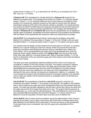 system shown in Figure 11.17. p2 is assumed to be 100 kPa. p2 is computed to be 78.21
kPa. Then Δp = -21.79 kPa.
I Pressure US: This spreadsheet is virtually identical to I Pressure Sl: except for the
different unit system used. The example is the solution for Problem 11.3 using the system
shown in Figure 11.13. An important difference occurs here because the objective of the
problem is to compute the upstream pressure at the outlet of a pump when the desired
downstream pressure at the inlet to the hydraulic cylinder is specified. You should examine
the contents of cells B7 and B8 where the pressures are listed and E43 and E44 where the
actual calculations for pressure change are performed. The changes demonstrated here
between I Pressure Sl: and I Pressure US: show how the spreadsheets can be adapted to
specific types of problems. Knowledge of the fluid mechanics of the problems and familiarity
with the design of the spreadsheet are required to make such adjustments accurately.
II-A & II-B Sl: This spreadsheet solves Class II series pipe line problems using either
Method II-A or Method II-B as described in Chapter 11 of the text. Sl Metric units are used.
Example Problem 11.3 using the system shown in Figure 11.7 is solved in the given sheet.
You should review the details of these sheets from the discussions in the book. In summary,
Method II-A is used for finding the maximum velocity of flow and volume flow rate that a
given pipe can deliver while limiting the pressure drop to a specified value, without any
minor losses. This is accomplished by the upper part of the spreadsheet only. Enter the
pressures at two system reference points in the System Data: near the top of the sheet.
Enter other data called for in the gray shaded cells. Refer to Example Problem 11.2 in the
text for an illustration of the use of just the upper part of this sheet to solve Class ll problems
without minor losses.
The lower part of the spreadsheet implements Method II-B for which minor losses are
considered in addition to the friction losses in the pipe. The solution procedure is iterative,
requiring you to assume a volume flow rate in the upper part of the lower section of the
spreadsheet that is somewhat lower than the result of the Method II-A solution directly
above. Enter the minor loss coefficients in the lower part of the spreadsheet. As each
estimate for flow rate is entered, the pressure at a target point, called p2, is computed. You
must compare this pressure with the desired pressure. Successive changes in the estimate
can be made very rapidly until the desired pressure is acceptable within a small tolerance
that you decide.
II-A & II-B US: This spreadsheet is identical to II-A & II-B: except for using the U.S.
Customary unit system. Problem 11.10 is solved in the example. The system in this problem
has no minor losses so the upper part of the spreadsheet shows the most pertinent data and
results. The lower part has been adjusted to use the same volume flow rate as the result from
the upper part and all minor losses have been set to zero. The result is that the pressure at
the target point, p2, is very near the desired pressure. The small difference is due to rounding
and a possible difference between the result from Equation 11.3 used to solve for Q in
Method II-A and the calculation of friction factor and other terms in Method II-B.
III-A & III-B Sl: Class III series pipe line problems require the determination of the minimum
required size of pipe to carry a given volume flow rate of fluid with a limiting pressure drop.
Both Method III-A and Method III-B as described in the text are shown on this spreadsheet.
If only pipe friction loss is considered, then only the upper part using Method III-A is
pertinent.
vii
 