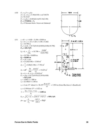 Forces Due to Static Fluids 39
4.50 FV = γoV = γoAw
A = A1 + A2 = (7.50)(9.50) + π(7.50)2
/8
A = 93.34 ft2
FV = γoAw = (0.85)(62.4)(93.34)(3.50)
FV = 17328 lb = FR
FH = 0 because horiz. forces are balanced
4.51 s = R − y = 6.00 − 5.196 = 0.804 m
hc = h + y + s/2 = 5.20 + 5.196 + 0.402
hc = 10.798 m
FH = γswhc = (0.72)(9.81)(0.804)(4.00)(10.798)
FH = 245.3 kN
hp = hc +
2
12 c
s
h
= 10.798 +
2
0.804
12(10.798)
hp = 10.798 + 0.0050 m
hp = 10.803 m
FV = γV = γAw
A1 = (5.20)(3.00) = 15.60 m2
A2 =
1
2
(3.00)(5.196) = 7.794 m2
A3 = πR2
⋅
2
30 (6.0)
360 12
π
= = 9.425 m2
AT = A1 + A2 + A3 = 32.819 m2
FV = γAw = (0.72)(9.81)(32.819)(4.00)
= 927.2 kN
x1 = 3.00/2 = 1.500 m
x2 = 2(3.00)/3 = 2.00 m
x3 = b sin 15° where b = 38.197
sin15
15
R °
= 3.954 m (from Machinery's Handbook)
x3 = (3.954)sin 15° = 1.023 m
x = 1 1 2 2 3 3
T
A x A x A x
A
+ +
= 1.482 m
FR = 2 2 2 2
245.3 927.2H VF F =+ + = 959.1 kN
φ = 1 1 927.2
tan tan
245.3
V
H
F
F
− −
= = 75.2°
5.20 m = h
hp
 