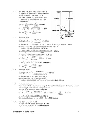 Forces Due to Static Fluids 41
4.54 A = πD2
/8 = π(36)2
/8 = 508.9 in2
= 3.534 ft2
FV = γAw = (0.79)(62.4)(3.534)(5.0) = 871 lb
x = 0.212D = 0.212(36 in) = 7.63 in
hc = h + s/2 = 48 + 36/2 = 66.0 in = 5.50 ft
FH = γswhc = (0.79)(62.4)(3.0)(5.0)(5.50)
FH = 4067 lb
hp = hc =
2
36
= 66 +
12 12(66)
2
c
s
h
= 67.64 in
FR = 2 2 2 2
+871 4067V HF F =+ = 4159 lb
φ = 1 1 871
tan tan
4067
V
H
F
F
− −
= = 12.1°
4.55 (See Prob. 4.47)
Eq. Depth = ha =
2
3
7.5 kN/ m
9.81kN/ m
p
=
γ
= 0.765 m
h1e = h1 + ha = 1.85 + 0.765 = 2.615 m; hce = h1e + s/2 = 2.615 + 0.75/2 = 2.990 m
A1 = (0.75)(2.615) = 1.961 m2
; A2 = 0.442 m2
; AT = 2.403 m2
FV = γAw = (9.81)(2.403)(2.000) = 47.15 kN
x = 1 1 2 2 (1.961)(0.375) (0.442)(0.318)
2.403T
A x A x
=
A
+ +
= 0.365 m
FH = γswhce = (9.81)(0.75)(2.00)(2.99) = 44.00 kN
hpe − hce =
22
0.75
12 12(2.99)ce
s
h
= = 0.016 m = 16 mm
FR = 2 2 2 2
47.15 44.00V HF F =+ + = 64.49 kN
φ = 1 1 47.15
tan tan
44.00
V
H
F
F
− −
= = 47.0°
4.56 (See Prob. 4.48)
Eq. Depth = ha =
2
3
4.65 kN/ m
(0.826)(9.81kN/m )
p
γ
= = 0.574 m
h1e = h1 + ha = 0.62 m + 0.574 m = 1.194 m
A = (1.194)(1.25) + π(1.25)2
/8 = 2.106 m2
FV = γAw = (0.826)(9.81 kN/m3
)(2.106 m2
)(2.50 m) = 42.66 kN = FR
4.57 Net horizontal force = 0
From Section 4.11, net vertical force equals the weight of the displaced fluid acting upward
and the weight of the cylinder acting downward.
wf = γfVd = (62.4 lb/ft3
)(0.164 ft3
) = 10.2 lb
Vd = A⋅L =
2
4
Dπ
⋅ L =
2
(6.00 in)
4
π
⋅ 10.0 in = 282.7 in3
×
3
3
ft
1728 in
= 0.164 ft3
wc = γcV = (0.284 lb/in3
)(282.7 in3
) = 80.3 lb
Net force on bottom = wc − wf = 80.3 − 10.2 = 70.1 lb down
4.58 See Prob. 4.57. wf = 10.2 lb
wc = γcV = (0.100 lb/in3
)(282.7 in3
) = 28.27 lb
Fnet = wc − wf = 28.27 − 10.2 = 18.07 lb down
h hp = 67.6 in
 