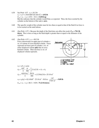 42 Chapter 4
4.59 See Prob. 4.57. wf = 10.2 lb
wc = γcV = (30.0 lb/ft3
)(0.164 ft3
) = 4.92 lb
Fnet = wc − wf = 4.92 − 10.2 = 5.28 lb up
But this indicates that the cylinder would float, as expected. Then, the force exerted by the
cylinder on the bottom of the tank is zero.
4.60 The specific weight of the cylinder must be less than or equal to that of the fluid if no force is
to be exerted on the tank bottom.
4.61 (See Prob. 4.57.) Because the depth of the fluid does not affect the result, Fnet = 70.1 lb
down. This is true as long as the fluid depth is greater than or equal to the diameter of the
cylinder.
4.62 (See Prob. 4.57.) wc = 80.3 lb
Force (downward) on upper part of cylinder =
wt. of volume of cross-hatched volume. Force
(upward) on lower part of cylinder = wt. of
entire displaced volume plus that of cross-
hatched volume. Then net force is wt. of
displaced volume (upward).
wf = γfVd = γfAdL
Ad =
2
1
(2 )(2.0)
4 360 2
D
x
π α
⋅ + = A1 + A2
Ad =
2
(6.0 in 263.6)
4 360
π
⋅ + (2.236)(2.0) = 25.18 in2
wf = γfAdL = 62.4 lb/ft3
⋅ 25.18 in2
⋅ 10.0 in ⋅
3
3
1 ft
1728 in
= 9.09 lb
Fnet = wc − wf = 80.3 − 9.09 = 71.21 lb down
 