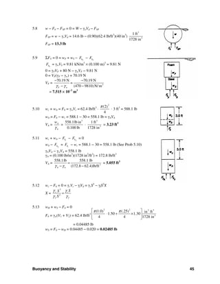 Buoyancy and Stability 45
5.8 w − Fb − FSP = 0 = W − γoVd − FSP
FSP = w − γoVd = 14.6 lb − (0.90)(62.4 lb/ft3
)(40 in3
)
3
3
1 ft
1728 in
FSP = 13.3 lb
5.9 ΣFV = 0 = wF + wS − FbF − SbF
SbF = γwVS = 9.81 kN/m3
× (0.100 m)3
= 9.81 N
0 = γFVF + 80 N − γwVF − 9.81 N
0 = VF(γF − γw) + 70.19 N
VF = 3
70.19 N 70.19 N
=
(470 9810)N/ mF wγ γ
− −
− −
= 7.515 × 10−3
m3
5.10 wc + wA = Fb = γwVc = 62.4 lb/ft3
⋅
2
(2)
4
π
⋅ 3 ft3
= 588.1 lb
wA = Fb − wc = 588.1 − 30 = 558.1 lb = γAVA
VA = A
A
w
γ
=
3
558.1lb in
0.100 lb
⋅
3
3
1 ft
1728 in
= 3.23 ft3
5.11 wc + wA − cbF − AbF = 0
wA − AbF = cbF − wc = 588.1 − 30 = 558.1 lb (See Prob 5.10)
γAVA − γwVA = 558.1 lb
γA = (0.100 lb/in3
)(1728 in3
/ft3
) = 172.8 lb/ft3
VA = 3
558.1lb 558.1 lb
(172.8 62.4)lb/ftA wγ γ
=
− −
= 5.055 ft3
5.12 wc − Fb = 0 = γcVc − γfVd = γcS3
− γfS2
X
X =
3
2
c c
f f
SS
S
γγ
γ γ
=
5.13 wH + wS − Fb = 0
Fb = γw(V1 + V2) = 62.4 lb/ft3
2 2 33
3
(1.0 (.25) ) ftin
1.50 1.30
4 4 1728 in
π π⎡ ⎤
⋅ + ×⎢ ⎥
⎣ ⎦
= 0.04485 lb
wS = Fb − wH = 0.04485 − 0.020 = 0.02485 lb
 