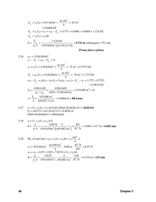 48 Chapter 5
BbF = γwVB = 9.81 kN/m3
×
2
(.45)
4
π
× .03 m3
= 0.0468 kN
CbF = γwVd = wC + wB − BbF = 0.771 + 0.4008 − 0.0468 = 1.125 kN
CbF = γwVd = γwAX
X = Cb
w
F
Aγ
=
( )23 2
1.125 kN
(9.81kN/m ) (.45 m /4)π
= 0.721 m submerged = 721 mm
29 mm above surface
5.26 γCT = 15.60 kN/m3
wc − cbF + wB − BbF = 0
wc = γcVc = 6.50 kN/m3
×
2
(.45)
4
π
× .75 m3
= 0.7753 kN
cbF = γCTVd = 15.60 kN/m3
×
2
(.45)
4
π
× .70 m3
= 1.737 kN
wB − BbF = γBVB − γCTVB = VB(γB − γCT) = cbF − wc = 1.737 − 0.7753
= 0.9614 kN
VB = 3
CT
0.9614 kN 0.9614 kN
=
(84.0 15.60)kN/ mBγ γ− −
= 0.01406 m3
= At
t =
3
2 2
0.01406 m
(0.45 / 4 m)
BV
=
A π
= 0.0884 m = 88.4 mm
5.27 w = Fb = γfVd = (1.16)(9.81 kN/m3
)(0.8836 m3
) = 10.05 kN
Vd = πD3
/12 = π(1.50 m)3
/12 = 0.8836 m3
Entire hemisphere is submerged.
5.28 w = Fb = γfVd = γw⋅A⋅X
X =
( ) 323
0.05 N 4 kN
10 N(9.81kN/m ) (0.082 m)w
w
Aγ π
= × = 0.965 × 10−3
m = 0.965 mm
5.29 Wt. of steel bar = wS = γSVS = γSAL = γS
2
4
Dπ L
wS = 76.8 kN/m2
⋅
2
(.038 m)
4
π
⋅ 0.08 m ⋅
3
10 N
kN
= 6.97 N
wS + wC = 6.97 + 0.05 = 7.02 N = Fb = γwAX
X = 23 3
7.02 N 4 1 kN
(9.81kN/m ) 10 N(0.082 m)
T
w
w
Aγ π
= ⋅ ⋅ = 0.135 m = 135 mm
 
