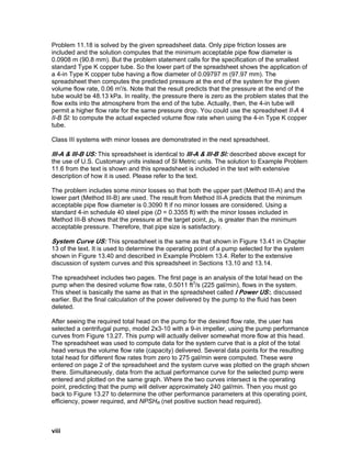 Problem 11.18 is solved by the given spreadsheet data. Only pipe friction losses are
included and the solution computes that the minimum acceptable pipe flow diameter is
0.0908 m (90.8 mm). But the problem statement calls for the specification of the smallest
standard Type K copper tube. So the lower part of the spreadsheet shows the application of
a 4-in Type K copper tube having a flow diameter of 0.09797 m (97.97 mm). The
spreadsheet then computes the predicted pressure at the end of the system for the given
volume flow rate, 0.06 m'/s. Note that the result predicts that the pressure at the end of the
tube would be 48.13 kPa. In reality, the pressure there is zero as the problem states that the
flow exits into the atmosphere from the end of the tube. Actually, then, the 4-in tube will
permit a higher flow rate for the same pressure drop. You could use the spreadsheet II-A 4
II-B Sl: to compute the actual expected volume flow rate when using the 4-in Type K copper
tube.
Class III systems with minor losses are demonstrated in the next spreadsheet.
III-A & III-B US: This spreadsheet is identical to III-A & Ill-B Sl: described above except for
the use of U.S. Customary units instead of Sl Metric units. The solution to Example Problem
11.6 from the text is shown and this spreadsheet is included in the text with extensive
description of how it is used. Please refer to the text.
The problem includes some minor losses so that both the upper part (Method III-A) and the
lower part (Method III-B) are used. The result from Method III-A predicts that the minimum
acceptable pipe flow diameter is 0.3090 ft if no minor losses are considered. Using a
standard 4-in schedule 40 steel pipe (D = 0.3355 ft) with the minor losses included in
Method III-B shows that the pressure at the target point, p2, is greater than the minimum
acceptable pressure. Therefore, that pipe size is satisfactory.
System Curve US: This spreadsheet is the same as that shown in Figure 13.41 in Chapter
13 of the text. It is used to determine the operating point of a pump selected for the system
shown in Figure 13.40 and described in Example Problem 13.4. Refer to the extensive
discussion of system curves and this spreadsheet in Sections 13.10 and 13.14.
The spreadsheet includes two pages. The first page is an analysis of the total head on the
pump when the desired volume flow rate, 0.5011 ft3
/s (225 gal/min), flows in the system.
This sheet is basically the same as that in the spreadsheet called I Power US:, discussed
earlier. But the final calculation of the power delivered by the pump to the fluid has been
deleted.
After seeing the required total head on the pump for the desired flow rate, the user has
selected a centrifugal pump, model 2x3-10 with a 9-in impeller, using the pump performance
curves from Figure 13.27. This pump will actually deliver somewhat more flow at this head.
The spreadsheet was used to compute data for the system curve that is a plot of the total
head versus the volume flow rate (capacity) delivered. Several data points for the resulting
total head for different flow rates from zero to 275 gal/min were computed. These were
entered on page 2 of the spreadsheet and the system curve was plotted on the graph shown
there. Simultaneously, data from the actual performance curve for the selected pump were
entered and plotted on the same graph. Where the two curves intersect is the operating
point, predicting that the pump will deliver approximately 240 gal/min. Then you must go
back to Figure 13.27 to determine the other performance parameters at this operating point,
efficiency, power required, and NPSHR (net positive suction head required).
viii
 