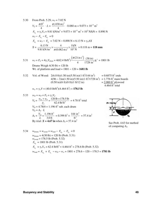 Buoyancy and Stability 49
5.30 From Prob. 5.29, wT = 7.02 N
VS =
2
4
Dπ
⋅ L =
2
(.038 m)
4
π
⋅ 0.080 m = 9.073 × 10−5
m3
SbF = γwVS = 9.81 kN/m3
× 9.073 × 10−5
m3
× 103
N/kN = 0.890 N
wT − S Cb bF F− = 0
CbF = wT − SbF = 7.02 N − 0.890 N = 6.13 N = γwAX
X = 23 3
6.13 N 4 1kN
9.81kN /m 10 N(0.082 m)π
× × = 0.118 m = 118 mm
5.31 wT = Fb = 4γwVdrum = 4(62.4 lb/ft3
)
( )2
3
3
(21in) (36 in)
ft
4 1728 in
π
= 1801 lb
Drums Weigh 4(30 lb) = 120 lb
Wt. of platform and load = 1801 − 120 = 1681 lb
5.32 Vol. of Wood: 2(6.0 ft)(1.50 in)(5.50 in)(1 ft2
/144 in2
) = 0.6875 ft3
ends
4(96 − 3)in(1.50 in)(5.50 in)(1 ft3
/1728 in3
) = 1.776 ft3
main boards
(0.50 in)(6 ft)(8 ft)(1 ft/12 in) = 2.000 ft3
plywood
4.464 ft3
total
ww = γwV = (40.0 lb/ft3
)(4.464 ft3
) = 178.5 lb
5.33 wD + wP = Fb = γwVd
Vd = 3
120 lb +178.5 lb
62.4 lb/ft
D P
w
w w
=
γ
+
= 4.78 ft3
total
VD = 4.78/4 = 1.196 ft3
sub. each drum
VD = AS ⋅ L
AS =
3
1.196 ft
3.0 ft
DV
=
L
= 0.399 ft2
×
2
2
144 in
ft
= 57.4 in2
By trial: X = 4.67 in when AS = 57.4 in2
5.34 wdrums + wwood + wload − DbF − wbF = 0
wdrums = 4(30 lb) = 120 lb (Prob. 5.31)
wwood = 178.5 lb (Prob. 5.32)
DbF = 1801 lb (Prob. 5.31)
wbF = γwVw = 62.4 lb/ft3
× 4.464 ft3
= 278.6 lb (Prob. 5.32)
wload = DbF + wbF − wD − ww = 1801 + 278.6 − 120 − 178.5 = 1781 lb
See Prob. 4.63 for method
of computing AS.
 