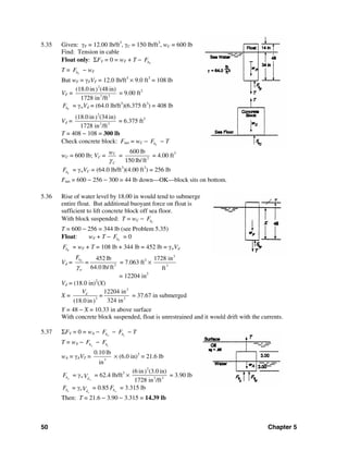50 Chapter 5
5.35 Given: γF = 12.00 lb/ft3
, γC = 150 lb/ft3
, wC = 600 lb
Find: Tension in cable
Float only: ΣFV = 0 = wF + T − FbF
T = FbF − wF
But wF = γFVF = 12.0 lb/ft3
× 9.0 ft3
= 108 lb
VF =
2
3 3
(18.0 in (48in))
1728 in /ft
= 9.00 ft3
FbF = γwVd = (64.0 lb/ft3
)(6.375 ft3
) = 408 lb
Vd =
2
3 3
(18.0 in (34 in))
1728 in /ft
= 6.375 ft3
T = 408 − 108 = 300 lb
Check concrete block: Fnet = wC − CbF − T
wC = 600 lb; VC = C
C
w
γ
= 3
600 lb
150 lb/ft
= 4.00 ft3
CbF = γwVC = (64.0 lb/ft3
)(4.00 ft3
) = 256 lb
Fnet = 600 − 256 − 300 = 44 lb down—OK—block sits on bottom.
5.36 Rise of water level by 18.00 in would tend to submerge
entire float. But additional buoyant force on float is
sufficient to lift concrete block off sea floor.
With block suspended: T = wC − CbF
T = 600 − 256 = 344 lb (see Problem 5.35)
Float: wF + T − FbF = 0
FbF = wF + T = 108 lb + 344 lb = 452 lb = γwVd
Vd = 3
452 lb
64.0 lb/ft
Fb
w
F
=
γ
= 7.063 ft3
×
3
3
1728 in
ft
= 12204 in3
Vd = (18.0 in)2
(X)
X =
3
2 2
12204 in
=
324 in(18.0 in)
dV
= 37.67 in submerged
Y = 48 − X = 10.33 in above surface
With concrete block suspended, float is unrestrained and it would drift with the currents.
5.37 ΣFV = 0 = wA − wbF − obF − T
T = wA − wbF − obF
wA = γAVT = 3
0.10 lb
in
× (6.0 in)3
= 21.6 lb
wbF = γw
wdV = 62.4 lb/ft3
×
2
3 3
(6 in (3.0 in))
1728 in /ft
= 3.90 lb
obF = γo
odV = 0.85 wbF = 3.315 lb
Then: T = 21.6 − 3.90 − 3.315 = 14.39 lb
 