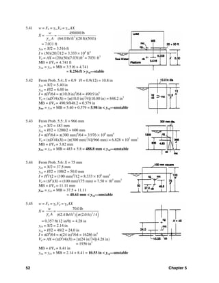 52 Chapter 5
5.41 w = Fb = γswVd = γswAX
X = 3
450000 lb
(64.0 lb/ft )(20 ft)(50 ft)sw
w
=
Aγ
= 7.031 ft
ycb = X/2 = 3.516 ft
I = (50)(20)3
/12 = 3.333 × 104
ft4
Vd = AX = (20)(50)(7.031)ft3
= 7031 ft3
MB = I/Vd = 4.741 ft
ymc = ycb + MB = 3.516 + 4.741
= 8.256 ft > ycg—stable
5.42 From Prob. 5.4; X = 0.9 H = 0.9(12) = 10.8 in
ycb = X/2 = 5.40 in
ycg = H/2 = 6.00 in
I = πD4
/64 = π(10.0 in)4
/64 = 490.9 in4
Vd = (πD2
/4)(X) = [π(10.0 in)2
/4](10.80 in) = 848.2 in3
MB = I/Vd = 490.9/848.2 = 0.579 in
ymc = ycb + MB = 5.40 + 0.579 = 5.98 in < ycg—unstable
5.43 From Prob. 5.5: X = 966 mm
ycb = X/2 = 483 mm
ycg = H/2 = 1200/2 = 600 mm
I = πD4
/64 = π(300 mm)4
/64 = 3.976 × 108
mm4
Vd = (πD2
/4)(X) = [π(300 mm)2
/4](966 mm) = 6.828 × 107
mm3
MB = I/Vd = 5.82 mm
ymc = ycb + MB = 483 + 5.8 = 488.8 mm < ycg—unstable
5.44 From Prob. 5.6: X = 75 mm
ycb = X/2 = 37.5 mm
ycg = H/2 = 100/2 = 50.0 mm
I = H4
/12 = (100 mm)4
/12 = 8.333 × 106
mm4
Vd = (H2
)(X) = (100 mm)2
(75 mm) = 7.50 × 105
mm3
MB = I/Vd = 11.11 mm
ymc = ycb + MB = 37.5 + 11.11
= 48.61 mm < ycg—unstable
5.45 w = Fb = γwVd = γwAX
X =
( )23
70.0 lb
(62.4 lb/ft ) (2.0 ft / 4)w
w
=
Aγ π
= 0.357 ft(12 in/ft) = 4.28 in
ycb = X/2 = 2.14 in
ycg = H/2 = 48/2 = 24.0 in
I = πD4
/64 = π(24 in)4
/64 = 16286 in4
Vd = AX = (πD2
/4)(X) = [π(24 in)2
/4](4.28 in)
= 1936 in3
MB = I/Vd = 8.41 in
ymc = ycb + MB = 2.14 + 8.41 = 10.55 in < ycg—unstable
 
