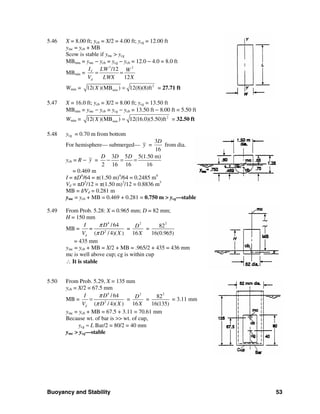 Buoyancy and Stability 53
5.46 X = 8.00 ft; ycb = X/2 = 4.00 ft; ycg = 12.00 ft
ymc = ycb + MB
Scow is stable if ymc > ycg
MBmin = ymc − ycb = ycg − ycb = 12.0 − 4.0 = 8.0 ft
MBmin =
3 2
/12
12
Y
d
I LW W
V LWX X
= =
Wmin = 2
min12( )(MB ) 12(8)(8)ftX = = 27.71 ft
5.47 X = 16.0 ft; ycb = X/2 = 8.00 ft; ycg = 13.50 ft
MBmin = ymc − ycb = ycg − ycb = 13.50 ft − 8.00 ft = 5.50 ft
Wmin = 2
min12( )(MB ) 12(16.0)(5.50)ftX = = 32.50 ft
5.48 ycg = 0.70 m from bottom
For hemisphere— submerged— y =
3
16
D
from dia.
ycb = R − y =
3 5 5(1.50 m)
2 16 16 16
D D D
− = =
= 0.469 m
I = πD4
/64 = π(1.50 m)4
/64 = 0.2485 m4
Vd = πD3
/12 = π(1.50 m)3
/12 = 0.8836 m3
MB = I/Vd = 0.281 m
ymc = ycb + MB = 0.469 + 0.281 = 0.750 m > ycg—stable
5.49 From Prob. 5.28: X = 0.965 mm; D = 82 mm;
H = 150 mm
MB =
4
2
/64
( / 4)( )d
I D
=
V D X
π
π
=
2
16
D
X
=
2
82
16(0.965)
= 435 mm
ymc = ycb + MB = X/2 + MB = .965/2 + 435 = 436 mm
mc is well above cup; cg is within cup
∴ It is stable
5.50 From Prob. 5.29, X = 135 mm
ycb = X/2 = 67.5 mm
MB =
4
2
/64
( / 4)( )d
I D
V D X
π
π
= =
2
16
D
X
=
2
82
16(135)
= 3.11 mm
ymc = ycb + MB = 67.5 + 3.11 = 70.61 mm
Because wt. of bar is >> wt. of cup,
ycg ≈ L Bar/2 = 80/2 = 40 mm
ymc > ycg—stable
 