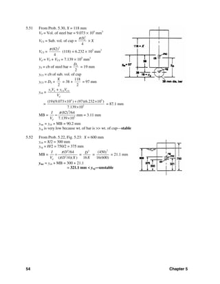 54 Chapter 5
5.51 From Prob. 5.30, X = 118 mm
VS = Vol. of steel bar = 9.073 × 104
mm3
VCS = Sub. vol. of cup =
2
4
CDπ
× X
VCS =
2
(82)
4
π
(118) = 6.232 × 105
mm3
Vd = VS + VCS = 7.139 × 105
mm3
yS = cb of steel bar =
2
SD
= 19 mm
yCS = cb of sub. vol. of cup
yCS = DS +
2
X
= 38 +
118
2
= 97 mm
ycb = S S CS CS
d
y V + y V
V
=
4 5
5
(19)(9.073 10 ) (97)(6.232 10 )
7.139 10
× + ×
×
= 87.1 mm
MB =
4
5
(82 /64)
7.139 10d
I
V
π
=
×
mm = 3.11 mm
ymc = ycb + MB = 90.2 mm
ycg is very low because wt. of bar is >> wt. of cup—stable
5.52 From Prob. 5.22, Fig. 5.23: X = 600 mm
ycb = X/2 = 300 mm
ycg = H/2 = 750/2 = 375 mm
MB =
4
2
/64
( /4)( )d
I D
V D X
π
π
= =
2
16
D
X
=
2
(450)
16(600)
= 21.1 mm
ymc = ycb + MB = 300 + 21.1
= 321.1 mm < ycg—unstable
 