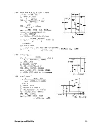 Buoyancy and Stability 55
5.53 From Prob. 5.26, Fig. 5.25; t = 88.4 mm
X = 700 + t = 788.4 mm
ycb = X/2 = 394.2 mm
MB =
4
2
/64
/4 ( )d
I D
V D X
π
π
=
⎡ ⎤⎣ ⎦
=
2
16
D
X
MB =
2
450
16(788.4)
= 16.1 mm
ymc = ycb + MB = 394.2 + 16.1 = 410.3 mm
ycgwtot = ycwc + yBwB composite cyl.
wc = γcVc = 0.7753 kN
yc = 750/2 + t = 375 + 88.4 = 463.4 mm
wB = γBVB =
2
3
840.0 kN (.45 m)
4m
π
× (0.0884 m)
= 1.181 kN
yB = t/2 = 44.2 mm
ycg =
tot
c c B By w + y w
w
=
(463.4)(0.7753) (44.2)(1.181)
(0.7753 1.181)
+
+
= 210.3 mm < ymc—stable
5.54 w = Fb = γSWAX
X =
SW
w
Aγ
= 3
3840 lb
(64.0 lb/ft )(2 ft)(4 ft)
= 7.50 ft
ycb = X/2 = 3.75 ft
I = 4(2)3
/12 = 2.667 ft4
Vd = AX = (2)(4)(7.5) = 60 ft3
MB = I/Vd = 2.667/60 = 0.0444 ft
ymc = ycb + MB = 3.75 + 0.0444 = 3.794 ft
ycg = H/2 = 8.00/2 = 4.00 ft > ymc—unstable
5.55 w = Fb = γSWAX
X =
SW
w
Aγ
= 3
130 lb(12 in/ft)
(64.0 lb/ft )(3ft)(4 ft)
= 2.03 in
ycb = X/2 = 1.016 in
ycg = 12 in + 34 in = 46.0 in
I = (48)(36)3
in4
/12 = 1.866 × 105
in4
Vd = (48)(36)(2.03)in3
= 3510 in3
MB = I/Vd = 53.17 in
ymc = ycb + MB = 1.016 + 53.17
= 54.18 in > ycg—stable
 