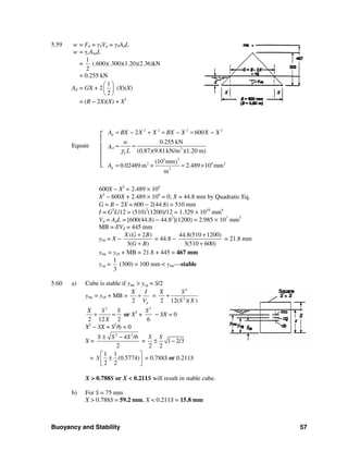 Buoyancy and Stability 57
5.59 w = Fb = γTVd = γTAdL
w = γcAtotL
=
1
2
(.600)(.300)(1.20)(2.36)kN
= 0.255 kN
Ad = GX + 2
1
2
⎛ ⎞
⎜ ⎟
⎝ ⎠
(X)(X)
= (B − 2X)(X) + X2
┌
│
Equate │
│
│
└
600X − X2
= 2.489 × 104
X2
− 600X + 2.489 × 104
= 0; X = 44.8 mm by Quadratic Eq.
G = B − 2X = 600 − 2(44.8) = 510 mm
I = G3
L/12 = (510)3
(1200)/12 = 1.329 × 1010
mm4
Vd = AdL = [600(44.8) − 44.82
](1200) = 2.985 × 107
mm3
MB = I/Vd = 445 mm
ycb = X −
( 2 )
3( )
X G B
G B
+
+
= 44.8 −
44.8(510 1200)
3(510 600)
+
+
= 21.8 mm
ymc = ycb + MB = 21.8 + 445 = 467 mm
ycg =
1
3
(300) = 100 mm < ymc—stable
5.60 a) Cube is stable if ymc > ycg = S/2
ymc = ycb + MB =
2 d
X I
V
+ =
4
2
2 12( )( )
X S
S X
+
2
2 12 2
X S S
X
+ = or X2
+
2
6
S
− SX = 0
X2
− SX + S2
/6 = 0
X =
2 2
4 /6
2
S S S± −
= 1 2/3
2 2
S S
± −
=
1 1
(0.5774)
2 2
S
⎡ ⎤
±⎢ ⎥
⎣ ⎦
= 0.788S or 0.211S
X > 0.788S or X < 0.211S will result in stable cube.
b) For S = 75 mm
X > 0.788S = 59.2 mm, X < 0.211S = 15.8 mm
2 2 2 2
3
23
2 4 2
2
2 600
0.255 kN
(0.87)(9.81kN/m )(1.20 m)
(10 mm)
0.02489 m 2.489 10 mm
m
d
d
T
d
A BX X X BX X X X
w
A
L
A
γ
= − + = − = −
= =
= × = ×
 