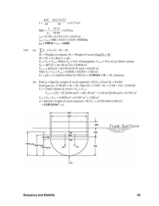 Buoyancy and Stability 59
I =
44
(11.51/ 2)
64 64
XDπ π
= = 53.77 in4
MB =
53.77
99.69d
I
V
= = 0.539 in
ycb = 0.75X = 0.75(11.51) = 8.633 in
ymc = ycb + MB = 8.633 + 0.539 = 9.172 in
ycg = 9.00 in < ymc—stable
5.63 (a) vF∑ = 0 = Fb − Wc − Wv
Wc = Weight of contents; Wv = Weight of vessel; Find Wc + Wv
Wc + Wv = Fb; But Fb = γfVd
Vd = Vhs + Vcyl-d; Where Vhs = Vol. of hemisphere; Vcyl-d = Vol. of cyl. below surface
Vhs = πD3
/12 = π(1.50 m)3
/12 = 0.8836 m3
Vcyl-d = πD2
hd/4 = π(1.50 m)2
(0.35 m)/4 = 0.6185 m3
Then Vd = Vhs + Vcyl-d = 0.8836 + 0.6185 = 1.502 m3
Fb = γfVd = (1.16)(9.81 kN/m3
)(1.502 m3
) = 17.09 kN = Wc + Wv (Answer)
(b) Find γv = Specific weight of vessel material = Wv/VvT; Given Wc = 5.0 kN
From part (a), 17.09 kN = Wc + Wv; Then Wv = 17.09 − Wv = 17.09 − 5.0 = 12.09 kN
VvT = Total volume of vessel = Vhs + Vcyl-T
Vcyl-T = ( )2 2
(0.60 m)/4o iD D− = π[(1.50 m)2
− (1.40 m)2
](0.60 m)/4 = 0.1367 m3
VvT = Vhs + Vcyl- = 0.8836 m3
+ 0.1367 m3
= 1.020 m3
γv = Specific weight of vessel material = Wv/VvT; = (12.09 kN)/(1.020 m3
)
= 11.85 kN/m3
= γv
 
