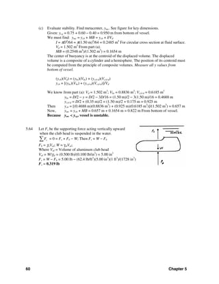 60 Chapter 5
(c) Evaluate stability. Find metacenter, ymc. See figure for key dimensions.
Given: ycg = 0.75 + 0.60 − 0.40 = 0.950 m from bottom of vessel.
We must find: ymc = ycb + MB = ycb + I/Vd
I = πD4
/64 = π(1.50 m)4
/64 = 0.2485 m4
For circular cross section at fluid surface.
Vd = 1.502 m3
From part (a).
MB = (0.2548 m4
)/(1.502 m3
) = 0.1654 m
The center of buoyancy is at the centroid of the displaced volume. The displaced
volume is a composite of a cylinder and a hemisphere. The position of its centroid must
be computed from the principle of composite volumes. Measure all y values from
bottom of vessel.
(ycb)(Vd) = (yhs)(Vhs) + (ycyl-d)(Vcyl-d)
ycb = [(yhs)(Vhs) + (ycyl-d)(Vcyl-d)]/Vd
We know from part (a): Vd = 1.502 m3
; Vhs = 0.8836 m3
; Vcyl-d = 0.6185 m3
yhs = D/2 − y = D/2 − 3D/16 = (1.50 m)/2 − 3(1.50 m)/16 = 0.4688 m
ycyl-d = D/2 + (0.35 m)/2 = (1.50 m)/2 + 0.175 m = 0.925 m
Then ycb = [(0.4688 m)(0.8836 m3
) + (0.925 m)(0.6185 m3
)]/(1.502 m3
) = 0.657 m
Now, ymc = ycb + MB = 0.657 m + 0.1654 m = 0.822 m From bottom of vessel.
Because ymc < ycg, vessel is unstable.
5.64 Let Fs be the supporting force acting vertically upward
when the club head is suspended in the water.
vF∑ = 0 = Fs + Fb − W; Then Fs = W − Fb
Fb = γwVal; W = γalVal;
Where Val = Volume of aluminum club head
Val = W/γal = (0.500 lb)/(0.100 lb/in3
) = 5.00 in3
Fs = W − Fb = 5.00 lb − (62.4 lb/ft3
)(5.00 in3
)(1 ft3
)/(1728 in3
)
Fs = 0.319 lb
 