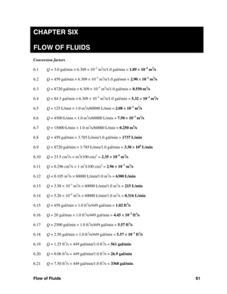 Flow of Fluids 61
CHAPTER SIX
FLOW OF FLUIDS
Conversion factors
6.1 Q = 3.0 gal/min × 6.309 × 10−5
m3
/s/1.0 gal/min = 1.89 × 10−4
m3
/s
6.2 Q = 459 gal/min × 6.309 × 10−5
m3
/s/1.0 gal/min = 2.90 × 10−2
m3
/s
6.3 Q = 8720 gal/min × 6.309 × 10−5
m3
/s/1.0 gal/min = 0.550 m3
/s
6.4 Q = 84.3 gal/min × 6.309 × 10−5
m3
/s/1.0 gal/min = 5.32 × 10−3
m3
/s
6.5 Q = 125 L/min × 1.0 m3
/s/60000 L/min = 2.08 × 10−3
m3
/s
6.6 Q = 4500 L/min × 1.0 m3
/s/60000 L/min = 7.50 × 10−2
m3
/s
6.7 Q = 15000 L/min × 1.0 m3
/s/60000 L/min = 0.250 m3
/s
6.8 Q = 459 gal/min × 3.785 L/min/1.0 gal/min = 1737 L/min
6.9 Q = 8720 gal/min × 3.785 L/min/1.0 gal/min = 3.30 × 104
L/min
6.10 Q = 23.5 cm3
/s × m3
/(100 cm)3
= 2.35 × 10−5
m3
/s
6.11 Q = 0.296 cm3
/s × 1 m3
/(100 cm)3
= 2.96 × 10−7
m3
/s
6.12 Q = 0.105 m3
/s × 60000 L/min/1.0 m3
/s = 6300 L/min
6.13 Q = 3.58 × 10−3
m3
/s × 60000 L/min/1.0 m3
/s = 215 L/min
6.14 Q = 5.26 × 10−6
m3
/s × 60000 L/min/1.0 m3
/s = 0.316 L/min
6.15 Q = 459 gal/min × 1.0 ft3
/s/449 gal/min = 1.02 ft3
/s
6.16 Q = 20 gal/min × 1.0 ft3
/s/449 gal/min = 4.45 × 10−2
ft3
/s
6.17 Q = 2500 gal/min × 1.0 ft3
/s/449 gal/min = 5.57 ft3
/s
6.18 Q = 2.50 gal/min × 1.0 ft2
/s/449 gal/min = 5.57 × 10−3
ft3
/s
6.19 Q = 1.25 ft3
/s × 449 gal/min/1.0 ft3
/s = 561 gal/min
6.20 Q = 0.06 ft3
/s × 449 gal/min/1.0 ft3
/s = 26.9 gal/min
6.21 Q = 7.50 ft3
/s × 449 gal/min/1.0 ft3
/s = 3368 gal/min
 
