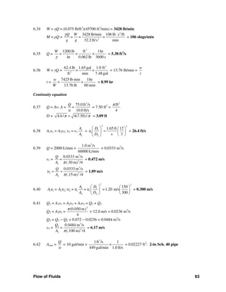 Flow of Fluids 63
6.34 W = γQ = (0.075 lb/ft3
)(45700 ft3
/min) = 3428 lb/min
M = ρQ =
2
2
3428 lb/min 106 lb s /ft
=
32.2 ft/s min
Q W
= =
g g
γ ⋅
= 106 slugs/min
6.35 Q =
3
1200 lb ft 1hr
hr 0.062 lb 3600 s
W
=
γ
× × = 5.38 ft3
/s
6.36 W = γQ =
3
3
62.4 lb 1.65 gal 1.0 ft
ft min 7.48 gal
× × = 13.76 lb/min =
w
t
t =
7425 lb min 1hr
13.76 lb 60 min
w
=
W
× = 8.99 hr
Continuity equation
6.37 Q = Aυ: A =
3
75.0 ft /s
10.0 ft/s
Q
=
υ
= 7.50 ft2
=
2
4
Dπ
D = 4 / 4(7.50)/A π π= = 3.09 ft
6.38 A1υ1 = A2υ2; υ2 = υ1
1
2
A
A
=
2 2
1
1
2
1.65 ft 12
s 3
D
D
υ
⎛ ⎞ ⎛ ⎞
=⎜ ⎟ ⎜ ⎟
⎝ ⎠⎝ ⎠
= 26.4 ft/s
6.39 Q = 2000 L/min ×
3
1.0 m /s
60000 L/min
= 0.0333 m3
/s
υ1 =
3
2
1
0.0333 m /s
(.30 m) /4
Q
=
A π
= 0.472 m/s
3
2 2
2
0.0333 m /s
(.15 m) /4
Q
A
υ
π
= = = 1.89 m/s
6.40
2 2
1 1
1 1 2 2 2 1 1
2 2
150
; 1.20 m/s
300
A D
A = A = = =
A D
υ υ υ υ υ
⎛ ⎞ ⎛ ⎞
⎜ ⎟ ⎜ ⎟
⎝ ⎠⎝ ⎠
= 0.300 m/s
6.41 Q1 = A1υ1 = A2υ2 + A3υ3 = Q2 + Q3
Q2 = A2υ2 =
2
(0.050 m)
4
π
× 12.0 m/s = 0.0236 m3
/s
Q3 = Q1 − Q2 = 0.072 − 0.0236 = 0.0484 m3
/s
υ3 =
3
3
2
3
0.0484 m /s
(.100 m) /4
Q
=
A π
= 6.17 m/s
6.42 Amin =
Q
υ
= 10 gal/min ×
3
1ft /s 1
449 gal/min 1.0 ft/s
× = 0.02227 ft2
: 2-in Sch. 40 pipe
 