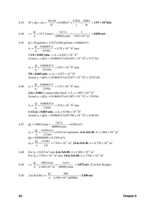 64 Chapter 6
6.43 W = γQ = γAυ = 2
3
60.6 lb 4.50 ft 3600 s
0.2006 ft
ft s hr
× × × = 1.97 × 105
lb/h
6.44 υ =
Q
A
= 19.7 L/min ×
3
4 2
1m /s 1
60000 L/min 3.835 10 m−
×
×
= 0.856 m/s
6.45 Q = 30 gal/min × 1.0 ft3
/s/449 gal/min = 0.0668 ft3
/s
A1 =
3
1
0.0668 ft /s
8.0 ft/s
Q
=
υ
= 8.35 × 10−3
ft2
max.
1 1/4 × 0.065 tube → A1 = 6.842 × 10−3
ft2
Actual υ1 = Q/A1 = (0.0668 ft3
/s)/(6.842 × 10−3
ft2
) = 9.77 ft/s
A2 =
3
2
0.0668 ft /s
25.0 ft/s
Q
=
υ
= 2.67 × 10−3
ft2
min.
7/8 × 0.065 tube → A2 = 3.027 × 10−3
ft2
Actual υ2 = Q/A2 = (0.0668 ft3
/s)/(3.027 × 10−3
ft2
) = 22.07 ft/s
6.46 A1 =
3
1
0.0668 ft /s
2.0 ft/s
Q
=
υ
= 3.34 × 10−2
ft2
max.
2-in × 0.065 is largest tube listed → A1 = 1.907 × 10−2
ft2
Actual υ1 = Q/A1 = (0.0668 ft3
/s)/(1.907 × 10−2
ft2
) = 3.50 ft/s
A2 =
3
2
0.0668 ft /s
7.0 ft/s
Q
υ
= = 9.54 × 10−3
ft2
min.
1 1/2-in × 0.083 tube → A2 = 9.706 × 10−3
ft2
Actual υ2 = Q/A2 = (0.0668 ft3
/s)/(9.706 × 10−3
ft2
) = 6.88 ft/s
6.47 QL = 1800 L/min ×
3
1m /s
60000 L/min
= 0.030 m3
/s
AL =
3
2L 0.030 m /s
= = 0.015 m minimum;
2.0 m/s
Q
υ
6-in Sch 40; A = 1.864 × 10−2
m2
QH = 9500/60000 = 0.1583 m3
/s
AH = H 0.1583
=
2.0
Q
υ
= 7.916 × 10−2
m2
; 14-in Sch 40; A = 8.729 × 10−2
m2
6.48 For AL = 0.015 m2
min; 6-in Sch 80; A = 1.682 × 10−2
m2
For AH = 7.916 × 10−2
m2
min; 14-in Sch 80; A = 7.916 × 10−2
m2
6.49 υ =
3
3 2
400 L/min 1m /s
2.168 10 m 60000 L/min
Q
=
A −
×
×
= 3.075 m/s [2-in Sch 40 pipe]
6.50 2-in Sch 80: υ = 3
400
(1.905 10 )(60000)
Q
A −
=
×
= 3.500 m/s
 