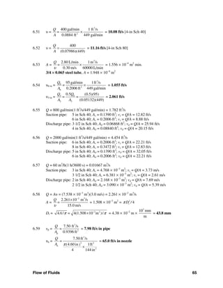 Flow of Fluids 65
6.51 υ =
3
2
400 gal/min 1 ft /s
0.0884 ft 449 gal/min
Q
=
A
× = 10.08 ft/s [4-in Sch 40]
6.52 υ =
400
(0.07986)(449)
Q
A
= = 11.16 ft/s [4-in Sch 80]
6.53 A =
3
2.80 L/min 1m /s
0.30 m/s 60000 L/min
Q
=
υ
× = 1.556 × 10−4
m2
min.
3/4 × 0.065 steel tube, A = 1.948 × 10−4
m2
6.54 υ6-in =
3
6
2
6
95 gal/min 1ft /s
0.2006 ft 449 gal/min
Q
=
A
× = 1.055 ft/s
υ3-in = 3 6
3 3
0.5 (0.5)(95)
=
(0.05132)(449)
Q Q
=
A A
= 2.061 ft/s
6.55 Q = 800 gal/min(1 ft3
/s/449 gal/min) = 1.782 ft3
/s
Suction pipe: 5 in Sch 40; As = 0.1390 ft2
; vs = Q/A = 12.82 ft/s
6 in Sch 40; As = 0.2006 ft2
; vs = Q/A = 8.88 ft/s
Discharge pipe: 3 1/2 in Sch 40; Ad = 0.06868 ft2
; vd = Q/A = 25.94 ft/s
4 in Sch 40; Ad = 0.08840 ft2
; vd = Q/A = 20.15 ft/s
6.56 Q = 2000 gal/min(1 ft3
/s/449 gal/min) = 4.454 ft3
/s
Suction pipe: 6 in Sch 40; As = 0.2006 ft2
; vs = Q/A = 22.21 ft/s
8 in Sch 40; As = 0.3472 ft2
; vs = Q/A = 12.83 ft/s
Discharge pipe: 5 in Sch 40; Ad = 0.1390 ft2
; vd = Q/A = 32.05 ft/s
6 in Sch 40; Ad = 0.2006 ft2
; vd = Q/A = 22.21 ft/s
6.57 Q = 60 m3
/h(1 h/3600 s) = 0.01667 m3
/s
Suction pipe: 3 in Sch 40; As = 4.768 × 10−3
m2
; vs = Q/A = 3.73 m/s
3 1/2 in Sch 40; As = 6.381 × 10−3
m2
; vs = Q/A = 2.61 m/s
Discharge pipe: 2 in Sch 40; Ad = 2.168 × 10−3
m2
; vd = Q/A = 7.69 m/s
2 1/2 in Sch 40; Ad = 3.090 × 10−3
m2
; vd = Q/A = 5.39 m/s
6.58 Q = Aυ = (7.538 × 10−3
m3
)(3.0 m/s) = 2.261 × 10−2
m3
/s
A =
2 3
2.261 10 m /s
15.0 m/s
Q
=
υ
−
×
= 1.508 × 10−3
m2
= 2
4tD /π
Dt = 3 2
4 / 4(1.508 10 m )/A =π π−
× = 4.38 × 10−2
m ×
3
10 mm
m
= 43.8 mm
6.59 υp =
3
2
p
7.50 ft /s
=
0.9396 ft
Q
A
= 7.98 ft/s in pipe
υn =
3
2 2
n
2
7.50 ft /s
=
(4.60 in 1ft)
4 144 in
Q
A π
×
= 65.0 ft/s in nozzle
 