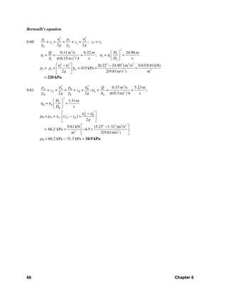 66 Chapter 6
Bernoulli's equation
6.60
2 2
1 1 2 2
1 2
G G
+ + = + + ;
2 2
p p
z z
g g
υ υ
γ γ
z1 = z2
3
1 2
1
0.11m /s 6.22 m
= ;
s(0.15 m / 4)
Q
= =
A
υ
π
2
1
2 1
2
24.90 m
s
D
= =
D
υ υ
⎛ ⎞
⎜ ⎟
⎝ ⎠
p2 =
2 2 2 2 2 2
1 2
1 G 2 3
[6.22 24.90 ]m /s 0.67(9.81kN)
= 415 kPa +
2 2(9.81m/s ) m
p +
g
υ υ
γ
⎡ ⎤− −
×⎢ ⎥
⎣ ⎦
= 220 kPa
6.61
2 2 3
A A B B
A B A 2
W A
0.37 m /s 5.23 m
+ + = + + ; = = = ;
2 2 (0.3 m) / 4 sW
p p Q
z z
g g A
υ υ
υ
γ γ π
2
A
B A
B
1.31m
= =
s
D
D
υ υ
⎛ ⎞
⎜ ⎟
⎝ ⎠
pB = pA + γw
2 2
A B
A B( )
2
z z
g
υ υ⎡ ⎤−
− +⎢ ⎥
⎣ ⎦
=
2 2 2 2
3 2
9.81 kN (5.23 1.31 )m /s
66.2 kPa 4.5
m 2(9.81m/s )
⎡ ⎤−
+ − +⎢ ⎥
⎣ ⎦
pB = 66.2 kPa − 31.3 kPa = 34.9 kPa
 