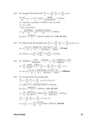 Flow of Fluids 67
6.62 Pt. A at gage; Pt. B outside nozzle:
2 2
A A B B
A B+ + = + +
2 2
p p
z z
g g
υ υ
γ γ
; pB = 0
2 2
A B A
B A 2 3
565 kN
= ( ) = 3.65 m
2 m (9.81kN /m )
p
z z
g
υ υ
γ
−
− − − = −53.94 m
υB = υA(AA/AB) = υA(DA/DB)2
= υA(70/35)2
= 4υA; 2 2
B A=16 ;υ υ
2 2 2
A B A= 15υ υ υ− −
2
A15υ− = 2g(−53.94 m)
υA =
2
2 (53.94 m) 2(9.81m/s )(53.94 m)
15 15
g
= = 8.40 m/s
Q = AAυA =
2
(.070 m)
4
π
× 8.40 m/s = 0.0323 m3
/s = 3.23 × 10−2
m3
/s
6.63 Pt. A before nozzle; Pt. B outside nozzle:
2 2
A A B B
A B+ + = + +
2 2
p p
z z
g g
υ υ
γ γ
; pB = 0, zA = zB
pA =
2 2 2 2 2 2 2
B A
3 2 2
60.6 lb (75 42.19 )ft /s 1 ft
=
2 ft 2(32.2 ft/s ) 144 ing
υ υ
γ
⎡ ⎤ ⎡ ⎤− −
⎢ ⎥ ⎢ ⎥
⎣ ⎦⎣ ⎦
= 25.1 psig
υB = 75 ft/s; υA = υB
2 2
B B
A A
.75
= 75 = 75
1.0
A D
A D
⎛ ⎞ ⎛ ⎞
⎜ ⎟ ⎜ ⎟
⎝ ⎠⎝ ⎠
= 42.19 ft/s
6.64 Q = 10 gal/min ×
3 3 3
A 2
A
1ft /s 0.0223 ft 0.0223 ft /s 3.71ft
= ; = = =
449 gal/min s 0.0060 ft s
Q
A
υ
υB =
2 2
A A B B
A B
B K K
0.0223 0.955 ft
= = ; + + = + +
0.02333 s 2 2
p pQ
zz
A g g
υ υ
γ γ
; zA = zB
pA − pB = γK
2 2 2 2 2
B A
2 23
50 lb (0.955 3.71 )ft 1ft
=
2 2(32.2 ft/s ) 144 inftg
υ υ⎡ ⎤ ⎡ ⎤− −
⎢ ⎥ ⎢ ⎥
⎣ ⎦⎣ ⎦
= −0.0694 psi
6.65 Pt. 1 at water surface; Pt. 2 outside nozzle.
2 2
1 1 2 2
1 2
2 2
p p
z z
g g
υ υ
γ γ
+ + = + + ; p1 = 0, υ1 = 0, p2 = 0
2
2 1 22 ( ) 2(9.81m/s )(6.0 m)g z zυ = − = = 10.85 m/s
Q = A2υ2 =
2
(0.050 m)
4
π
× 10.85 m/s = 2.13 × 10−2
m3
/s
υA =
23 2 2 2
A
2 2
A
0.0213 m /s 1.1206 m /s
= =1.206 m/s; =
(.15 m) / 4 2 2(9.81m/s )
Q
A g
υ
π
= 0.0741 m
2 2
1 1 A A
1 A
2 2
p p
z z
g g
υ υ
γ γ
+ + = + + ; p1 = 0, υ1 = 0
pA = [ ]
2
A
1 A 3
9.81kN
( ) = 6.0 m 0.0741m
2 m
w z z
g
υ
γ
⎡ ⎤
− − −⎢ ⎥
⎣ ⎦
= 58.1 kPa
 