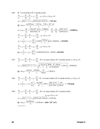 68 Chapter 6
6.66 Pt. 1 at oil surface; Pt. 2 outside nozzle.
2 2
1 1 2 2
1 2
2 2o o
p p
z z
g g
υ υ
γ γ
+ + = + + ; p1 = 0, υ1 = 0, p2 = 0
υ2 = 2
1 22 ( ) 2(9.81m/s )(3.0 m)g z z− = = 7.67 m/s
Q = A2υ2 =
2 3 3
(.035 m 7.67 m 7.38 10 m)
=
4 s s
π −
×
×
υA = υB =
2 23 3 2 2 2
A B
2 2
A
7.38 10 m /s 0.940 m 0.94 m /s
= = : = =
(0.10 m) / 4 s 2 2 2(9.81m/s )
Q
A g g
υ υ
π
−
×
= 0.0450 m
2 2
1 1 A A
1 A
2 2o o
p p
z z
g g
υ υ
γ γ
+ + = + + ; p1 = 0, υ1 = 0
2
A
A 1 A 2
9.81m
= ( ) = (0.85) [4.0 0.045]m
2 s
op z z
g
υ
γ
⎡ ⎤ ⎛ ⎞
− − −⎢ ⎥ ⎜ ⎟
⎝ ⎠⎣ ⎦
= 33.0 kPa
2 2
1 1 B B
1 B
2 2o o
p p
z z
g g
γ υ
γ γ
+ + = + + ; p1 = 0, υ1 = 0
pB =
2
B
1 B( )
2
o z z
g
υ
γ
⎡ ⎤
− −⎢ ⎥
⎣ ⎦
= (0.85)(9.81)[3.0 − 0.045] = 24.6 kPa
6.67
2 2
1 1 2 2
1 2 :
2 2
p p
z z
g g
υ υ
γ γ
+ + = + + Pt. 1 at water surface; Pt. 2 outside nozzle; υ1 = 0, p2 = 0
υ2 =
3 2
1 1 2 2 22
32.2 ft 20 lb ft 144 in
2 ( / ) 2 8.0 ft
in 62.4 lb fts
g p z zγ
⎡ ⎤⎛ ⎞
+ − = +⎢ ⎥⎜ ⎟
⎝ ⎠⎣ ⎦
= 59.06 ft/s
Q = A2υ2 =
2 2
2
(3in 59.06 ft ft)
4 s 144 in
π
× × = 2.90 ft3
/s
6.68
2 2
1 1 2 2
1 2 :
2 2
p p
z z
g g
υ υ
γ γ
+ + = + + Pt. 1 at water surface; Pt. 2 outside nozzle; υ1 = 0, p2 = 0
2 2 2 2 2
2
1 2 1 2 23
62.4 lb (20) ft /s 1ft
= ( ) = 10 ft +
2 2(32.2 ft/s ) 144 inft
p z z
g
υ
γ
⎡ ⎤ ⎡ ⎤
− + −⎢ ⎥ ⎢ ⎥
⎣ ⎦⎣ ⎦
= −1.64 psig
6.69
2 2
1 1 2 2
1 2 :
2 2
p p
z z
g g
υ υ
γ γ
+ + = + + Pt. 1 at water surface; Pt. 2 outside nozzle;
p1 = p2 = 0, υ1 = 0
2
2 1 22 ( ) 2(9.81 m/s (4.6 m)g z zυ = − = = 9.50 m/s
Q = A2υ2 =
2
(.025 m)
4
π
× 9.50 m/s = 4.66 × 10−3
m3
/s
───────
 
