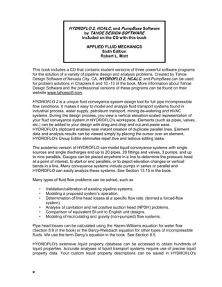 HYDROFLO 2, HCALC, and PumpBase Software
by TAHOE DESIGN SOFTWARE
Included on the CD with this book
APPLIED FLUID MECHANICS
Sixth Edition
Robert L. Mott
This book includes a CD that contains student versions of three powerful software programs
for the solution of a variety of pipeline design and analysis problems. Created by Tahoe
Design Software of Nevada City, CA, HYDROFLO 2, HCALC, and PumpBase can be used
for problem solutions in Chapters 8 and 10 -13 of the book. More information about Tahoe
Design Software and the professional versions of these programs can be found on their
website www.tahoesoft.com.
HYDROFLO 2 is a unique fluid conveyance system design tool for full pipe incompressible
flow conditions. It makes it easy to model and analyze fluid transport systems found in
industrial process, water supply, petroleum transport, mining de-watering and HVAC
systems. During the design process, you view a vertical elevation-scaled representation of
your fluid conveyance system in HYDROFLO's workspace. Elements (such as pipes, valves,
etc.) can be added to your design with drag-and-drop and cut-and-paste ease.
HYDROFLO's clipboard enables near instant creation of duplicate parallel lines. Element
data and analysis results can be viewed simply by placing the cursor over an element.
HYDROFLO's Group Editor eliminates repef.itive and tedious editing tasks.
The academic version of HYDROFLO can model liquid conveyance systems with single
sources and single discharges and up to 20 pipes, 20 fittings and valves, 3 pumps, and up
to nine parallels. Gauges can be placed anywhere in a line to determine the pressure head
at a point of interest, to start or end parallels, or to depict elevation changes or vertical
bends in a line. Many conveyance systems include pumps in series or parallel and
HYDROFLO can easily analyze these systems. See Section 13.15 in the book.
Many types of fluid flow problems can be solved, such as
• Validation/calibration of existing pipeline systems.
• Modeling a proposed system’s operation.
• Determination of line head losses at a specific flow rate. (termed a forced-flow
system).
• Analysis of cavitation and net positive suction head (NPSH) problems.
• Comparison of equivalent Sl unit to English unit designs.
• Modeling of recirculating and gravity (non-pumped) flow systems.
Pipe head losses can be calculated using the Hazen-Williams equation for water flow
(Section 8.9 in the book) or the Darcy-Weisbach equation for other types of incompressible
fluids. We use the term Darcy’s equation in the book. See Section 8.5.
HYDROFLO's extensive liquid property database can be accessed to obtain hundreds of
liquid properties. Accurate analyses of liquid transport systems require use of precise liquid
property data. Your custom liquid property descriptions can be saved in HYDROFLO's
x
 