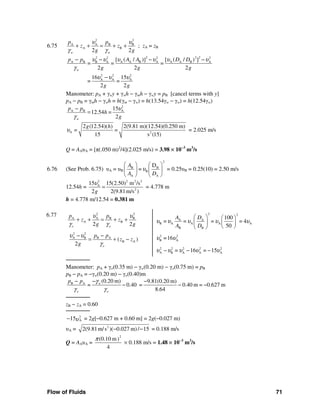 Flow of Fluids 71
6.75
2 2
A A B B
A B
2 2w w
p p
z z
g g
υ υ
γ γ
+ + = + + ; zA = zB
22 22 2 2 2
A B B A A A B A A A B A
2 2 2
A A A
[ ( / ) [ ( / )] ]
= = =
2 2 2
16 15
= =
2 2
w
p p A A D D
g g g
g g
υ υ υ υ υ υ
γ
υ υ υ
− − − −
−
Manometer: pA + γwy + γwh − γmh − γwy = pB [cancel terms with y]
pA − pB = γmh − γwh = h(γm − γw) = h(13.54γw − γw) = h(12.54γw)
2
A B A15
12.54 =
2w
p p
h
g
υ
γ
−
=
A 2
2 (12.54)( ) 2(9.81 m)(12.54)(0.250 m)
=
15 s (15)
g h
=υ = 2.025 m/s
Q = AAυA = [π(.050 m)2
/4](2.025 m/s) = 3.98 × 10−3
m3
/s
6.76 (See Prob. 6.75) υA = υB
2
B B
B
A A
D
=
A
A D
υ
⎛ ⎞ ⎛ ⎞
⎜ ⎟ ⎜ ⎟
⎝ ⎠ ⎝ ⎠
= 0.25υB = 0.25(10) = 2.50 m/s
12.54h =
2 2 2 2
A
2
15 15(2.50) m /s
2 2(9.81m/s )g
υ
= = 4.778 m
h = 4.778 m/12.54 = 0.381 m
6.77 2 2
A A B B
A B
2 2o o
p p
z z
g g
υ υ
γ γ
+ + = + +
2 2
A B B A
B A( )
2 o
p p
z z
g
υ υ
γ
− −
= + −
2 2
A A
B A A A A
B B
100
= = = = 4
50
A D
A D
υ υ υ υ υ
⎛ ⎞ ⎛ ⎞
⎜ ⎟ ⎜ ⎟
⎝ ⎠⎝ ⎠
2 2
B A
2 2 2 2 2
A B A A A
=16
= 16 = 15
υ υ
υ υ υ υ υ− − −
───────
Manometer: pA + γo(0.35 m) − γw(0.20 m) − γo(0.75 m) = pB
pB − pA = −γw(0.20 m) − γo(0.40)m
B A (0.20 m) 9.81(0.20 m)
= 0.40 = 0.40 m = 0.627 m
8.64
w
o o
p p γ
γ γ
−− −
− − −
───────
zB − zA = 0.60
───────
2
A15υ− = 2g[−0.627 m + 0.60 m] = 2g(−0.027 m)
υA = 2
2(9.81m/s )( 0.027 m)/ 15− − = 0.188 m/s
Q = AAυA =
2
(0.10 m)
4
π
× 0.188 m/s = 1.48 × 10−3
m3
/s
 