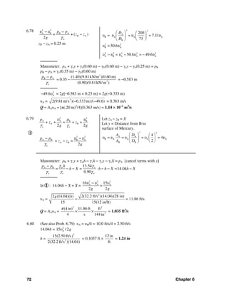72 Chapter 6
6.78 2 2
A B B A
B A= + ( )
2 w
p p
z z
g
υ υ
γ
− −
−
zB − zA = 0.25 m
2 2
A
B A A A
B
200
= = = 7.11
75
D
D
υ υ υ υ
⎛ ⎞ ⎛ ⎞
⎜ ⎟ ⎜ ⎟
⎝ ⎠⎝ ⎠
2 2
B A
2 2 2 2 2
A B A A A
= 50.6
= 50.6 = 49.6
υ υ
υ υ υ υ υ− − −
───────
Manometer: pA + γoy + γo(0.60 m) − γG(0.60 m) − γoy − γo(0.25 m) = pB
pB − pA = γo(0.35 m) − γG(0.60 m)
3
B A
3
(1.40)(9.81kN/m )(0.60 m)
= 0.35
(0.90)(9.81kN/ m )o
p p
γ
−
− = −0.583 m
───────
2
A49.6υ− = 2g[−0.583 m + 0.25 m] = 2g(−0.333 m)
υA = 2
2(9.81m/s )( 0.333 m)/( 49.6)− − = 0.363 m/s
Q = AAυA = [π(.20 m)2
/4](0.363 m/s) = 1.14 × 10−2
m3
/s
6.79
I
2 2
A A B B
A B
2 2
A B B A
A B
+ + = + +
2 2
+ =
2
o o
o
p p
z z
g g
p p
z z
g
υ υ
γ γ
υ υ
γ
− −
−
Let zA − zB = X
Let y = Distance from B to
surface of Mercury.
2 2
A A
B A A A A
B B
4
= = = = 4
2
A D
A D
υ υ υ υ υ
⎛ ⎞ ⎛ ⎞
⎜ ⎟ ⎜ ⎟
⎝ ⎠⎝ ⎠
Manometer: pB + γoy + γmh − γoh − γoy − γoX = pA [cancel terms with y]
A B 13.54
= = 14.04
0.90
m w
o o w
hp p
h X h h X h X
γ γ
γ γ γ
−
− − ⋅ − − = −
───────
In I : 14.04h − X + X =
2 2 2
A A A16 15
=
2 2g g
υ υ υ−
υA =
2
2(32.2 ft/s )(14.04)(28 in)2 (14.04)( )
15 15(12 in/ft)
g h
= = 11.86 ft/s
Q = AAυA =
2 2
2
(4 in) 11.86 ft ft
4 s 144 in
π
× × = 1.035 ft3
/s
6.80 (See also Prob. 6.79) υA = υB/4 = 10.0 ft/s/4 = 2.50 ft/s
14.04h = 2
A15 / 2gυ
h =
2
2
15(2.50 ft/s)
2(32.2 ft/s )(14.04)
= 0.1037 ft ×
12 in
ft
= 1.24 in
 
