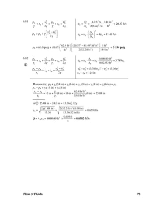 Flow of Fluids 73
6.81 2 2
A A B B
A B+ + = + +
2 2
p p
z z
g g
υ υ
γ γ
2 2
A B
B A
2
p p
g
υ υ
γ
⎡ ⎤−
= + ⎢ ⎥
⎣ ⎦
3 2
A 2 2
A
4.0 ft /s 144 in
= = = 20.37 ft/s
(6 in) / 4 ft
Q
A
υ
π
⋅
2
A
B A A
B
= = 4 = 81.49 ft/s
D
D
υ υ υ
⎛ ⎞
⋅⎜ ⎟
⎝ ⎠
pB = 60.0 psig +
2 2 2 2 2
2 23
62.4 lb (20.37 81.49 )ft /s 1 ft
(0.67)
2(32.2 ft/s ) 144 inft
⎡ ⎤−⎛ ⎞
⎢ ⎥⎜ ⎟
⎝ ⎠⎣ ⎦
= 31.94 psig
6.82
I
2 2
A A B B
A B+ + = + +
2 2o o
p p
z z
g g
υ υ
γ γ
2 2
A B B A
A B
2o
p p
z z
g
υ υ
γ
− −
+ − =
2
A
B A A A2
B
0.08840 ft
= = 3.789
0.02333 ft
A
A
υ υ υ υ⋅ = ⋅
22 2 2 2
B A A A A= (3.789 =13.36)υ υ υ υ υ− −
zA − zB = −24 in
Manometer: pB + γo(24 in) + γo(6 in) + γw (8 in) − γo(8 in) − γo(6 in) = pA
pA − pB = γo(16 in) + γw(8 in)
3
A B
3
62.4 lb/ft
=16 in + (8in) =16 in + (8in)
55.0 lb/ft
w
o o
p p γ
γ γ
−
= 25.08 in
───────
in I 25.08 in − 24.0 in = 2
A13.36 / 2gυ
υA =
2
2 (1.08 in) 2(32.2 ft/s )(1.08in)
=
13.36 13.36(12 in/ft)
g
= 0.659 ft/s
Q = AAυA = 2 0.659 ft
0.08840 ft
s
× = 0.0582 ft3
/s
 