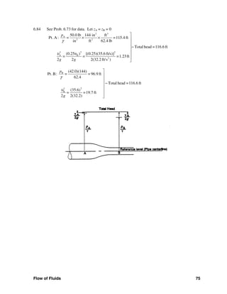 Flow of Fluids 75
6.84 See Prob. 6.73 for data. Let zA = zB = 0
2 3
A
2 2
2 22
A B
2
50.0 lb 144 in ft
Pt.A : = =115.4 ft
in ft 62.4 lb
Total head =116.6 ft
(0.25 [(0.25)(35.6 ft/s)) ]
= = =1.23ft
2 2 2(32.2 ft/s )
p
g g
γ
υ υ
⎤
× × ⎥
⎥
⎥−
⎥
⎥
⎥
⎦
B
22
B
(42.0)(144)
Pt.B: = = 96.9 ft
62.4
Total head =116.6 ft
(35.6)
= =19.7 ft
2 2(32.2)
p
g
γ
υ
⎤
⎥
⎥
⎥ −
⎥
⎥
⎥
⎦
 