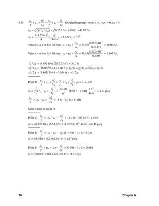 76 Chapter 6
6.85
22
G GA A
A G+ + = + +
2 2
pp
z z
g g
υυ
γ γ
(Neglecting energy losses); pA = pG = 0, υA = 0
υG = 2
A G2 ( ) 2(32.2 ft/s )(30 ft)g z z− = = 43.95 ft/s
AG =
2 2
2
(1.25in) ft
4 144 in
π
× = 8.522 × 10−3
ft2
Velocity in 2-in Sch 40 pipe: υ2 = υG ×
3
G
2
8.522 10
= (43.95)
0.02333
A
A
−
×
= 16.06 ft/s
Velocity in 6-in Sch 40 pipe: υ6 = υG ×
3
G
6
8.522 10
= (43.95)
0.2006
A
A
−
×
= 1.867 ft/s
2
G / 2gυ = (43.95 ft/s)2
/2(32.2 ft/s2
) = 30.0 ft
2
2 / 2gυ = (16.06)2
/64.4 = 4.00 ft = 2 2 2 2
B D E F/2 = /2 = /2 = /2g g g gυ υ υ υ
2
6 / 2gυ = (1.867)2
/64.4 = 0.054 ft = 2
C / 2gυ
───────
Point B:
2 2
A A B B
A B+ + = + +
2 2
p p
z z
g g
υ υ
γ γ
; pA = 0, υA = 0
pB =
2
B
A B( )
2
z z
g
υ
γ
⎡ ⎤
− −⎢ ⎥
⎣ ⎦
= 3
62.4 lb
ft
[15.0 ft − 4.0 ft]
2
2
1ft
144 in
= 4.77 psig
Bp
γ
= (zA − zB) −
2
B
2g
υ
= 15 ft − 4.0 ft = 11.0 ft
Same values at point D.
───────
Point C: Cp
γ
= (zA − zC) −
2
C
2g
υ
= 15.0 ft − 0.054 ft = 14.95 ft
pC = γ(14.95 ft) = (62.4 lb/ft3
)(14.95 ft)(1 ft2
/144 in2
) = 6.48 psig
───────
Point E: Ep
γ
= (zA − zE) − 2
E /2gυ = 9 ft − 4.0 ft = 5.0 ft
pE = γ(5.0 ft) = (62.4)(5.0)/144 = 2.17 psig
───────
Point F: Fp
γ
= (zA − zF) −
2
F
2g
υ
= 30.0 ft − 4.0 ft = 26.0 ft
pF = γ(26.0 ft) = (62.4)(26.0)/144 = 11.27 psig
 