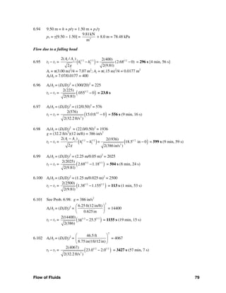 Flow of Fluids 79
6.94 9.50 m = h + p/γ = 1.50 m + p1/γ
p1 = γ[9.50 − 1.50] = 3
9.81kN
m
× 8.0 m = 78.48 kPa
Flow due to a falling head
6.95 t2 − t1 = ( )1/ 2 1/ 2 1/ 2
1 2
2( / ) 2(400)
(2.68 0)
2 2(9.81)
t jA A
h h
g
− = − = 296 s [4 min, 56 s]
At = π(3.00 m)2
/4 = 7.07 m2
; Aj = π(.15 m)2
/4 = 0.0177 m2
At/Aj = 7.07/0.0177 = 400
6.96 At/Aj = (Dt/Dj)2
= (300/20)2
= 225
t2 − t1 = ( )1/ 22(225)
.055 0
2(9.81)
− = 23.8 s
6.97 At/Aj = (Dt/Dj)2
= (12/0.50)2
= 576
t2 − t1 = ( )1/2
2
2(576)
15.0 ft 0
2(32.2 ft/s )
− = 556 s (9 min, 16 s)
6.98 At/Aj = (Dt/Dj)2
= (22.0/0.50)2
= 1936
g = (32.2 ft/s2
)(12 in/ft) = 386 in/s2
t2 − t1 = ( ) ( )1/ 2 1/ 2 1/ 2
1 2 2
2( ) 2(1936)
18.5 in 0
2 2(386 in/s )
t jA A
h h =
g
−
− − = 599 s (9 min, 59 s)
6.99 At/Aj = (Dt/Dj)2
= (2.25 m/0.05 m)2
= 2025
t2 − t1 = ( )1/ 2 1/ 22(2025)
2.68 1.18
2(9.81)
− = 504 s (8 min, 24 s)
6.100 At/Aj = (Dt/Dj)2
= (1.25 m/0.025 m)2
= 2500
t2 − t1 = ( )1/ 2 1/ 22(2500)
1.38 1.155
2(9.81)
− = 113 s (1 min, 53 s)
6.101 See Prob. 6.98: g = 386 in/s2
At/Aj = (Dt/Dj)2
=
2
6.25 ft(12 in/ft)
0.625in
⎛ ⎞
⎜ ⎟
⎝ ⎠
= 14400
t2 − t1 = ( )1/ 21/ 22(14400)
25.538
2(386)
− = 1155 s (19 min, 15 s)
6.102 At/Aj = (Dt/Dj)2
=
2
46.5 ft
8.75in(1ft/12 in)
⎛ ⎞
⎜ ⎟
⎝ ⎠
= 4067
t2 − t1 = ( )1/ 2 1/ 2
2
2(4067)
23.0 2.0
2(32.2 ft/s )
− = 3427 s (57 min, 7 s)
 