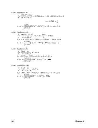 80 Chapter 6
6.103 See Prob. 6.97.
3 2
2 2
5.0 lb ft 144 in
in 62.4 lb ft
p
=
γ
= 11.54 ft; h1 = 15.0 ft + 11.54 ft = 26.54 ft
h2 = 11.54 ft =
p
γ
t2 − t1 = ( )1/ 2 1/ 22(576)
26.54 11.54
2(32.2)
− = 252 s (4 min, 12 s)
6.104 See Prob. 6.101.
3 2
2 2
2.8 lb ft 144 in
in 62.4 lb ft
p
=
γ
= 6.46 ft ×
12 in
ft
= 77.5 in
h1 = 38 in + 77.5 in = 115.5 in; h2 = 25.5 in + 77.5 in = 100 in
t2 − t1 = ( )1/ 2 1/ 22(14400)
115.5 100
2(386)
− = 774 s (12 min, 54 s)
6.105 See Prob. 6.96.
2
2
20 kN m
m 9.81kN
p
=
γ
= 2.039 m
h1 = 0.055 m + 2.039 m = 2.094 m; h2 = 2.039 m
t2 − t1 = ( )1/ 2 1/ 22(225)
2.094 2.039
2(9.81)
− = 1.94 s
6.106 See Prob. 6.100.
3
2
35 kN m
m 9.81kN
p
=
γ
= 3.57 m
h1 = 1.38 + 3.57 = 4.95 m; h2 = 1.155 m + 3.57 m = 4.722 m
t2 − t1 = ( )1/ 2 1/ 22(2500)
4.95 4.722
2(9.81)
− = 57.8 s
 