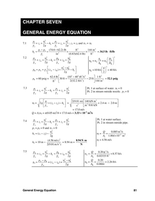 General Energy Equation 81
CHAPTER SEVEN
GENERAL ENERGY EQUATION
7.1
2 2
1 1 2 2
1 2
2 2
L
oo
p p
z h z
g g
υ υ
γγ
+ + − = + + ; z1 = z2 and υ1 = υ2
3 2
1 2
2 2
(74.6 62.2) lb ft 144 in
in (0.83)(62.4 lb) ft
L
o
p p
h
γ
− −
= = × × = 34.5 lb ⋅ ft/lb
Bp = 60 psig +
2 2 2 2 2
2 23
62.4 lb (10 40 )ft /s 1 ft
30 ft 25 ft
2(32.2 ft/s ) 144 inft
⎡ ⎤−
+ −⎢ ⎥
⎣ ⎦
= 52.1 psig
7.3 2 2
1 1 2 2
1 2
2 2
L
w w
p p
z h z
g g
υ υ
γ γ
+ + − = + +
Pt. 1 at surface of water. υ1 = 0
Pt. 2 in stream outside nozzle. p2 = 0
υ2 = 1
1 22 ( ) L
w
p
g z z h
γ
⎡ ⎤
+ − −⎢ ⎥
⎣ ⎦
=
3
22
2(9.81 m) 140 kN m
+ 2.4 m 2.0 m
m 9.81kNs
⎡ ⎤
−⎢ ⎥
⎣ ⎦
= 17.0 m/s
Q = A2υ2 = π(0.05 m)2
/4 × 17.0 m/s = 3.33 × 10−2
m3
/s
7.4
2 2
1 1 2 2
1 2
2 2
L
w w
p p
z h z
g g
υ υ
γ γ
+ + − = + +
p1 = p2 = 0 and υ 1 = 0
Pt. 1 at water surface.
Pt. 2 in stream outside pipe.
hL = (z1 − z2) −
2
2
2g
υ
υ2 =
3
2 2
2
0.085 m /s
1.864 10 m
Q
=
A −
×
hL = 10 m −
2
2
(4.56 m/s)
2(9.81m/s )
= 8.94 m =
⋅8.94 N m
N
υ2 = 4.56 m/s
7.5 2 2
A A B B
A B
2 2
L
w w
p p
z h z
g g
υ υ
γ γ
+ + − = + +
3
A 2
A
0.20 /sft
= = = 8.57 ft/s
0.02333 ft
Q
A
υ
2 2
A B A B
A B
w
+ ( ) +
2g
L
p p
= z zh
υ υ
γ
− −
− B
B
0.20
= = = 2.26 ft/s
0.0884
Q
A
υ
7.2 2 2
A A B B
A B
2 2
L
w w
p p
z h z
g g
υ υ
γ γ
+ + − = + +
2
A A
B A A
B B
= =
A D
A D
υ υ υ
⎛ ⎞
⎜ ⎟
⎝ ⎠
2 2
A B
B A A B( )
2
Lwp p z z h
g
υ υ
γ
⎡ ⎤−
= + − + −⎢ ⎥
⎣ ⎦
2
B
4
=10 ft/s = 40 ft/s
2
υ
⎛ ⎞
⎜ ⎟
⎝ ⎠
 
