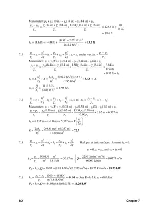 82 Chapter 7
Manometer: pA + γw(10 in) − γm(14 in) − γw(44 in) = pB
A B
w
(14 in) + (34 in) 13.54 (14 in) + (34 in)
= =m w w w
w w
p p γ γ γ γ
γ γγ
−
= 223.6 in ×
1ft
12 in
= 18.6 ft
──────────────────────────
hL = 18.6 ft + (−4.0 ft) +
2 2 2 2
2
(8.57 2.26 )ft /s
2(32.2 ft/s )
−
= 15.7 ft
7.6
2 2
1 1 2 2 1 2
1 2 1 2 1 2: and :
2 2
L L
w w w
p p p p
z h z z z h
g g
υ υ
υ υ
γ γ γ
−
+ + − = + + = = =
Manometer: p1 + γw(X) + γw(6.4 in) − γCT(6.4 in) − γw(X) = p2
CT1 2 (6.4 in) (6.4 in) 1.60 (6.4 in) (6.4 in) 3.84 in
= =
12 in/ft
w w w
w w w
p p
=
γ γ γγ
γ γ γ
− −−
= 0.32 ft = hL
hL = K
2 2
2
22
2
2 2(32.2 ft/s )(0.32 ft)
:
2 (1.95 ft/s)
Lgh
K K
g
υ
υ
= = = =5.43
υ2 =
3
2
2
0.10 ft /s
0.05132 ft
Q
=
A
= 1.95 ft/s
7.7
2 2
1 1 2 2
1 2
2 2
L
o o
pp
z h z
g g
υ υ
γ γ
+ + − = + + : υ1 = υ2: hL = 1 2
1 2( )
o
p p
+ z z
γ
−
−
Manometer: p1 + γo(X) + γo(0.38 m) − γm(0.38 m) − γo(X) − γo(1.0 m) = p2
1 2 (0.38 m) (0.62 m) 13.54 (0.38 m)
+ 0.62 m = 6.337 m
0.90
m o w
o o o w
p p γ γ γ
γ γ γ γ
−
= + =
hL = 6.337 m + (−1.0 m) = 5.337 m = K
2
2
2g
υ⎛ ⎞
⎜ ⎟
⎝ ⎠
K =
2
22
2
2 2(9.81 m/s )(6.337 m)
(1.20 m/s)
Lgh
υ
= = 72.7
7.8
2 2
1 1 2 2
1 2
2 2
A L
w w
p p
z h h z
g g
υ υ
γ γ
+ + + − = + + Ref. pts. at tank surfaces. Assume hL = 0.
p1 = 0, z1 = z2, and υ1 = υ2 = 0
3
2
2
500 kN m
= 50.97 m
m 9.81 kN
A
w
p
h
γ
= =
3
32250 L/min(1 m /s)
= 0.0375 m /s
60000 L/min
Q=
PA = hAγwQ = 50.97 m(9.81 kN/m3
)(0.0375 m3
/s) = 18.75 kN⋅m/s = 18.75 kW
7.9 hA = 2 1
2 3
(500 68)kN
m 9.81kN/mw
p p
γ
− −
= = 44.04 m (See Prob. 7.8, p1 = 68 kPa)
PA = hAγwQ = (44.04)(9.81)(0.0375) = 16.20 kW
 