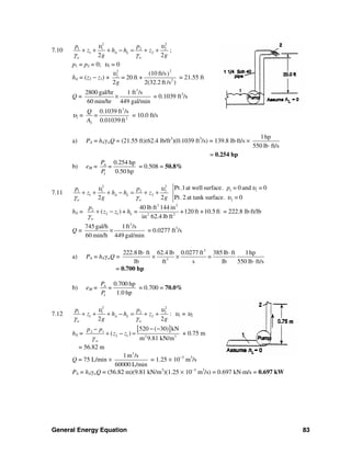 General Energy Equation 83
7.10
2 2
1 1 2 2
1 2
2 2
A L
w w
p p
z h h z
g g
υ υ
γ γ
+ + + − = + + ;
p1 = p2 = 0; υ1 = 0
hA = (z2 − z1) +
22
2
2
(10 ft/s)
20 ft +
2 2(32.2 ft /s )
=
g
υ
= 21.55 ft
Q =
3
2800 gal/hr 1 ft /s
60 min/hr 449 gal/min
× = 0.1039 ft3
/s
υ2 =
3
2
2
0.1039 ft /s
0.01039 ft
Q
=
A
= 10.0 ft/s
a) PA = hAγwQ = (21.55 ft)(62.4 lb/ft3
)(0.1039 ft3
/s) = 139.8 lb⋅ft/s ×
1hp
550 lb ft/s⋅
= 0.254 hp
b) eM =
0.254 hp
0.50 hp
A
I
P
=
P
= 0.508 = 50.8%
7.11
2 2
1 1 2 2
1 2
2 2
A L
w w
p p
z h h z
g g
υ υ
γ γ
+ + + − = + + 1 1
2
Pt.1at well surface. = 0 and = 0
Pt.2 at tank surface. = 0
p υ
υ
hA =
3 2
2
2 1 2 2
40 lb ft 144 in
( ) +120 ft +10.5 ft
in 62.4 lb ft
L
w
p
z z + h =
γ
+ − = 222.8 lb⋅ft/lb
Q =
3
745 gal/h 1ft /s
60 min/h 449 gal/min
× = 0.0277 ft3
/s
a) PA = hAγwQ =
3
3
222.8 lb ft 62.4 lb 0.0277 ft 385 lb ft 1hp
=
lb ft s lb 550 lb ft/s
⋅ ⋅
× ×
⋅
= 0.700 hp
b) eM =
0.700 hp
1.0 hp
A
I
P
=
P
= 0.700 = 70.0%
7.12
2 2
1 1 2 2
1 2
2 2
A L
w w
p p
z h h z
g g
υ υ
γ γ
+ + + − = + + : υ1 = υ2
hA =
[ ]2 1
2 1 2 3
520 ( 30) kN
( )
m 9.81 kN/mw
p p
z z
γ
− −−
+ − = + 0.75 m
= 56.82 m
Q = 75 L/min ×
3
1m /s
60000 L/min
= 1.25 × 10−3
m3
/s
PA = hAγwQ = (56.82 m)(9.81 kN/m3
)(1.25 × 10−3
m3
/s) = 0.697 kN⋅m/s = 0.697 kW
 