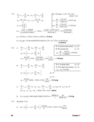 84 Chapter 7
7.13 2 2
A A B B
A B
2 2
A L
o o
p p
z h h z
g g
υ υ
γ γ
+ + + − = + +
Q = 75 L/min = 1.25 × 10−3
m3
/s
(Prob. 7.12)
2 2
B A B A
B A
o
+ ( ) + +
2
A L
p p
h = z z h
g
υ υ
γ
− −
−
3
A 3
A
1.25 10
0.577 m/s
2.168 10
Q
A
υ
−
−
×
= = =
×
2
B
2.5
2
Lh =
g
υ⎛ ⎞
⎜ ⎟
⎝ ⎠
3
B 4
B
Q 1.25 10
= = = 2.243 m/s
5.574 10A
υ
−
−
×
×
hA =
[ ] 22 2 2 2
3 2 22
275 ( 20) kN (2.243 0.577 )m /s (2.243 m/s)
1.20 m 2.5
(.85)(9.81 kN/m ) 2(9.81 m/s ) 2(9.81m/s )m
− − −
+ + +
hA = 35.38 m + 1.20 m + 0.24 m + 0.64 m = 37.46 m
PA = hAγoQ + (37.46 m)(0.85)(9.81 kN/m3
)(1.25 × 10−3
m3
/s) = 0.39 kN⋅m/s
= 0.390 kW
7.14 a) S
2 2
A A B B
A B
2 2
L
w o
p p
z h z
g g
υ υ
γ γ
+ + − = + +
2
B
B A B= ( )
2
w Lp z z h
g
υ
γ
⎡ ⎤
− − −⎢ ⎥
⎣ ⎦
2 2
B 3 2 2
62.4 lb (9.97 ft/s) 1ft
= 10 ft 6 ft
ft 2(32.2 ft/s ) 144 in
p
⎡ ⎤
− − −⎢ ⎥
⎣ ⎦
= −7.60 psig
b) D
2 2
C C D D
C D
2 2
L
w w
p p
z h z
g g
υ υ
γ γ
+ + − = + +
D
2
C
C D C= ( ) +
2
w Lp z z h
g
υ
γ
⎡ ⎤
− −⎢ ⎥
⎣ ⎦
pD = 0
υD = 0
[ ]
2
C 3 2
62.4 lb 1ft
= 40 ft 1.54 ft +12 ft
ft 144 in
p − = 21.9 psig
c) S D
2 2
A A D D
A D
2 2
A L L
w
p p
z h h h z
g g
υ υ
γ γ
+ + + − − = + + : pA = pD = 0; υA = υD = 0
hA = zD − zA + S D
+L Lh h = 50 ft + 6 ft + 12 ft = 68.0 ft
d) PA = hAγwQ = (68.0 ft)(62.4 lb/ft3
)(2.0 ft3
/s) =
8486 lb ft hp
s 550 lb ft /s
⋅
⋅
= 15.4 hp
7.15 (See Prob. 7.14)
a) pB =
2 2
B
A B 3 2
62.4 lb 1 ft
( ) [ 10 ft 1.54 ft 6 ft]
2 ft 144 in
w Lz z h
g
υ
γ
⎡ ⎤
− − − = + − −⎢ ⎥
⎣ ⎦
A
Pt.A at lower tank surface. = 0
Pt.B at pump inlet. = 0
Ap
υ
3
B 2
B
2.0 ft /s
= = = 9.97 ft/s
0.2006 ft
Q
A
υ
D
D
Pt.C at pump outlet. = 0
Pt.D at upper tank surface. = 0
p
υ
C B= = 9.97 ft/sυ υ
 