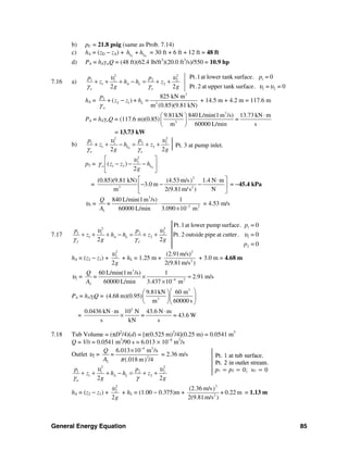 General Energy Equation 85
Pt. 1 at tub surface.
Pt. 2 in outlet stream.
p1 = p2 = 0; υ1 = 0
b) pC = 21.8 psig (same as Prob. 7.14)
c) hA = (zD − zA) + S D
+L Lh h = 30 ft + 6 ft + 12 ft = 48 ft
d) PA = hAγwQ = (48 ft)(62.4 lb/ft3
)(20.0 ft3
/s)/550 = 10.9 hp
7.16 a)
2 2
1 1 2 2
1 2
2 2
A L
o o
p p
z h h z
g g
υ υ
γ γ
+ + + − = + + 1
1 2
Pt.1at lower tank surface. = 0
Pt.2 at upper tank surface. = = 0
p
υ υ
hA =
3
2
2 1 2
o
825 kN m
+ ( ) +
m (0.85)(9.81 kN)
L
p
z z h
γ
− = + 14.5 m + 4.2 m = 117.6 m
PA = hAγoQ = (117.6 m)(0.85)
3
3
9.81kN 840 L/min(1m /s) 13.73 kN m
=
m 60000 L/min s
⋅⎛ ⎞
⎜ ⎟
⎝ ⎠
= 13.73 kW
b) S
22
3 31 1
1 3
2 2
L
o o
pp
z h z
g g
υυ
γ γ
+ + − = + +
p3 = S
2
3
1 3( )
2
Lo z z h
g
υ
γ
⎡ ⎤
− − −⎢ ⎥
⎣ ⎦
=
2
3 2
(0.85)(9.81 kN) (4.53 m/s 1.4 N m)
3.0 m
m 2(9.81m/s ) N
⎡ ⎤⋅
− − −⎢ ⎥
⎣ ⎦
= −45.4 kPa
υ3 =
3
3 2
3
840 L/min(1m /s) 1
60000 L/min 3.090 10 m
Q
=
A −
⋅
×
= 4.53 m/s
7.17
2 2
1 1 2 2
1 2
2 2
A L
f f
p p
z h h z
g g
υ υ
γ γ
+ + + − = + +
1
1
2
Pt.1at lower pump surface. = 0
Pt.2 outside pipe at cutter. = 0
= 0
p
p
υ
hA = (z2 − z1) +
2
2
2g
υ
+ hL = 1.25 m +
2
2
(2.91m/s)
2(9.81m/s )
+ 3.0 m = 4.68 m
υ2 =
3
4 2
2
60 L/min(1m /s) 1
2.91 m/s
60000 L/min 3.437 10 m
Q
=
A −
× =
×
PA = hAγfQ =
3
3
9.81kN 60 m
(4.68 m)(0.95)
m 60000 s
⎛ ⎞⎛ ⎞
⎜ ⎟⎜ ⎟
⎝ ⎠⎝ ⎠
=
3
0.0436 kN m 10 N 43.6 N m
= = 43.6 W
s kN s
⋅ ⋅
×
7.18 Tub Volume = (πD2
/4)(d) = [π(0.525 m)2
/4](0.25 m) = 0.0541 m3
Q = V/t = 0.0541 m3
/90 s = 6.013 × 10−4
m3
/s
Outlet υ2 =
4 3
2
2
6.013 10 m /s
(.018 m /4)
Q
=
A π
−
×
= 2.36 m/s
2 2
1 1 2 2
1 2
2 2
A L
w
p p
z h h z
g g
υ υ
γ γ
+ + + − = + +
hA = (z2 − z1) +
2
2
2g
υ
+ hL = (1.00 − 0.375)m +
2
2
(2.36 m/s)
+ 0.22 m
2(9.81m/s )
= 1.13 m
Pt. 3 at pump inlet.
 