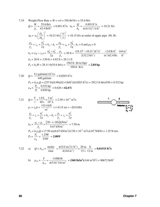 86 Chapter 7
7.19 Weight Flow Rate = W = w/t = 556 lb/10 s = 55.6 lb/s
Q = 3
55.6 lb/s
62.4 lb/ftw
W
=
γ
= 0.891 ft3
/s: υA =
3
2 2
A
0.891ft /s
=
(4/12 / 4 ft)
Q
A π
= 10.21 ft/s
υB =
2
A
A
B
D
D
υ
⎛ ⎞
⎜ ⎟
⎝ ⎠
= 10.21 ft/s
2
4
3
⎛ ⎞
⎜ ⎟
⎝ ⎠
= 18.15 ft/s at outlet of upper pipe (Pt. B)
2 2
A A B B
A B
2 2
A L
w w
p p
z h h z
g g
υ υ
γ γ
+ + + − = + + ; hL = 0 and pB = 0
hA = (zB − zA) +
2 2
B A A
2 w
p
g
υ υ
γ
−
− = 20 ft +
2 2 2 2 3 2
2 2 2
(18.15 10.21 )ft /s 2.0 lb ft 144 in
2(32.2 ft/s ) in (62.4 lb) ft
− −
−
hA = 20 ft + 3.50 ft + 4.62 ft = 28.11 ft
PA = hAW = 28.11 ft(55.6 lb/s) =
1563ft lb/s(1hp)
550 ft lb/s
⋅
⋅
= 2.84 hp
7.20 Q =
3
9.1gal/min(1ft /s)
449 gal/min
= 0.0203 ft3
/s
PA = hAγoQ = (257 ft)(0.90)(62.4 lb/ft3
)(0.0203 ft3
/s) = 292.5 ft⋅lb/s/550 = 0.532 hp
eM =
0.532 hp
0.850 hp
A
I
P
=
P
= 0.626 = 62.6%
7.21 Q =
3
3
1.0 L 1 m
40 s 10 L
V
=
t
× = 2.50 × 10−5
m3
/s
p1 = γmh = 3
133.4 kN
m
× (−0.15 m) = −20.0 kPa
2 2
1 1 2 2
1 2
2 2
A L
g g
p p
z h h z
g g
υ υ
γ γ
+ + + − = + +
hA =
[ ] 2
2 1
3
30 ( 20) kN/m
6.67 kN/mg
p p
=
γ
− −−
= 7.50 m
PA = hAγgQ = (7.50 m)(6.67 kN/m3
)(2.50 × 10−5
m3
/s)(103
N/kN) = 1.25 N⋅m/s
PI =
1.25
=
0.60
A
M
P W
e
= 2.08W
7.22 a) Q = Acyl ×
2 2
2
stroke (5.0 in (1 ft ) 20 in ft)
time 4(144 in ) 15 s 12 in
π
= × = 0.01515 ft3
/s
b) pcyl = 2 2
cyl
11000 lb
=
(5.0 /(4) in)
F
A π
= (560 lb/in2
)(144 in2
/ft2
) = 80672 lb/ft2
 