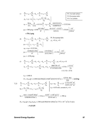 General Energy Equation 87
c) D
22
C CB B
B C+ + = + +
2 2
L
o o
pp
z h z
g g
υυ
γ γ
−
D
2 2
C B
B C C B+ ( ) + +
2
o Lp p z z h
g
υ υ
γ
⎡ ⎤−
= −⎢ ⎥
⎣ ⎦
υC =
3
B 2
B
20 in ft ft 0.01515 ft /s
= 0.1111 : = =
15s 12 in s 0.000976 ft
Q
A
υ× = 15.52 ft/s
pB =
2 2 2
3 2
(62.4 lb) (0.1111 15.52 ) 1ft
560 psig + 0.90 10 ft + + 35.0 ft
ft 2(32.2) 144 in
⎡ ⎤−
⎢ ⎥
⎣ ⎦
= 576.1 psig
d) S
2 2
A A D D
A D+ + = + + ;
2 2
L
o o
p p
z h z
g g
υ υ
γ γ
−
A A
Pt.D at pump inlet.
= 0, = 0p υ
pD = S
2
D
A D
2
o Lz z h
g
υ
γ
⎡ ⎤
− − −⎢ ⎥
⎣ ⎦
υD = υB = 15.52 ft/s
pD =
2 2
3 2 2
(0.90)(62.4 lb) (15.52 ft/s 1 ft)
5.0 ft 11.5 ft
ft 2(32.2 ft/s ) 144 in
⎡ ⎤
− − −⎢ ⎥
⎣ ⎦
pD = −4.98 psig
e) S D
22
C CA A
A A C+ + = + +
2 2
L L
o o
pp
z h h h z
g g
υυ
γ γ
+ − − : pA = 0, υA = 0
S D
22 3
C C
A C A 2
80672 lb ft (.1111)
+ ( ) + + + = +15 ft +
2 ft (0.9)(62.4 lb) 2
11.5 ft + 35 ft
L L
o
p
h = z z h h
g g
υ
γ
⋅
−
+
hA = 1498 ft
PA = hAγoQ = (1498 ft)(0.90)(62.4 lb/ft2
)(0.01515 ft3
/s) =
1275 ft lb/s
550
⋅
= 2.32 hp
7.23
2 2
A A B B
A B+ + = + +
2 2
R L
o o
p p
z h h z
g g
υ υ
γ γ
− −
hR =
2 2
A B A B
A B+ ( ) +
2o
p p
z z
g
υ υ
γ
− −
−
υA = υB ⋅ B
A
A
A
= 1.5
3 2
4 2
1.772 10 m
3.835 10 m
−
−
×
×
υA = 6.93 m/s; assume hL = 0
hR =
6 2 2 2 2
3 2
(6.8 3.4)(10 )N/m (6.93 1.50 )m /s
+ 3.0 m +
0.90(9810 N/m ) 2(9.81m/s )
2
− −
= 390 m
PR = hRγoQ = hRγoABυB = (390 m)(0.90)(9.81 kN/m3
)(1.772 × 10−3
m2
)(1.5 m/s)
= 9.15 kW
Pt.A at tank surface.
Pt.B at pump outlet.
Pt.C in cylinder.
 