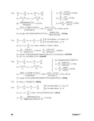 88 Chapter 7
7.24
2 2
A A B B
A B+ + = + +
2 2
R L
w w
p p
z h h z
g g
υ υ
γ γ
− −
hR =
2 2
A B A B
A B L+ ( ) +
2w
p p
z z h
g
υ υ
γ
− −
− −
Q =
3
3400 gal/min(1ft /s)
449 gal/min
= 7.57 ft3
/s
hR =
[ ] 3 2 2 2
2 2
21.4 ( 5) lb ft (144 in ) (9.74 2.74 )
+ 3ft + ft 2.95 ft = 62.3ft
in (62.4 lb)1ft 2(32.2)
− − ⋅ −
−
PR = hRγwQ = (62.3 ft)(62.4 lb/ft3
)(7.57 ft3
/s) =
29454 ft lb/s
(550 ft lb/s)/hp
⋅
⋅
= 53.6 hp
7.25
2 2
1 1 2 2
1 2
2 2
R L
o o
p p
z h h z
g g
υ υ
γ γ
+ + − − = + + 1 1
2
Pt.1at oil surface. = 0 and = 0
Pt.2 in outlet stream. = 0
p
p
υ
hR = (z1 − z2) −
2
2
2g
υ − hL = 10 m − 0.638 m − 1.40 m = 7.96 m
υ2 =
3
2
2
0.25 m /s
(0.30 m /4)
Q
=
A π
= 3.54 m/s:
2 2 2 2
2
2
3.54 m /s
2 2(9.81)m/s
=
g
υ
= 0.638 m
PR = hRγoQ = (7.96 m)(0.86)(9.81 kN/m3
)(0.25 m3
/3) = 16.79 kN⋅m/s = 16.79 kW
Po = PR ⋅ eM = 16.79 kW × 0.75 = 12.60 kW
7.26
2 2
1 1 2 2
1 2
2 2
A L
f f
p p
z h h z
g g
υ υ
γ γ
+ + − − = + +
hA =
2 2
2 1 2 1
2 1( )
2
L
f
p p
z z h
g
υ υ
γ
− −
+ − + +
hA =
[ ] 3 2 2 2 2
2 2 2 2
50.0 ( 2.30) lb ft 144 in (3.82 1.74 )ft
+ 25 ft + + 3.4 ft =154.1ft
in (60.0 lb) ft 2(32.2 ft/s )s
− − ⋅ −
PA = hAγfQ = (154.1 ft)(60.0 lb/ft3
)(0.0891 ft3
/s)(1 hp/550 lb⋅ft/s) = 1.50 hp
7.27 PI = PA/eM = 1.50 hp/0.75 = 2.00 hp
7.28
2 2
1 1 2 2
1 2
2 2
L
p p
z h z
g g
υ υ
γ γ
+ + − = + + 1 1
2
Pt.1at water surface. = 0, = 0
Pt.2 in outlet stream. = 0
p
p
υ
hL = (z1 − z2) −
2
2
2g
υ
= 4.0 m − (5.14 m/s)2
/2(9.81 m/s2
) = 2.65 m
υ2 =
3
3 2
2
600 L/min(1m /s)
60000 L/min1.945 10 m
Q
=
A −
×
= 5.14 m/s
3
A 2
A
B
B
22
A
L
7.57 ft /s
= = = 9.74 ft/s
0.7771ft
7.57
= = = 2.71ft/s
2.792
2.0(9.74)
= 2.0 = = 2.95 ft
2 2(32.2)
Q
A
Q
A
h
g
υ
υ
υ
3
3
1 2
1
2
2
40 gal/min/ 449 = 0.0891ft /s
Q 0.0891ft /s
= = =1.74 ft/s
0.05132 ft
Q 0.0891
= = = 3.82 ft/s
0.02333
Q=
A
A
υ
υ
 