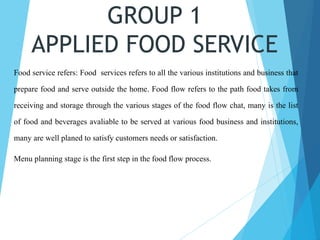 GROUP 1
APPLIED FOOD SERVICE
Food service refers: Food services refers to all the various institutions and business that
prepare food and serve outside the home. Food flow refers to the path food takes from
receiving and storage through the various stages of the food flow chat, many is the list
of food and beverages avaliable to be served at various food business and institutions,
many are well planed to satisfy customers needs or satisfaction.
Menu planning stage is the first step in the food flow process.
 